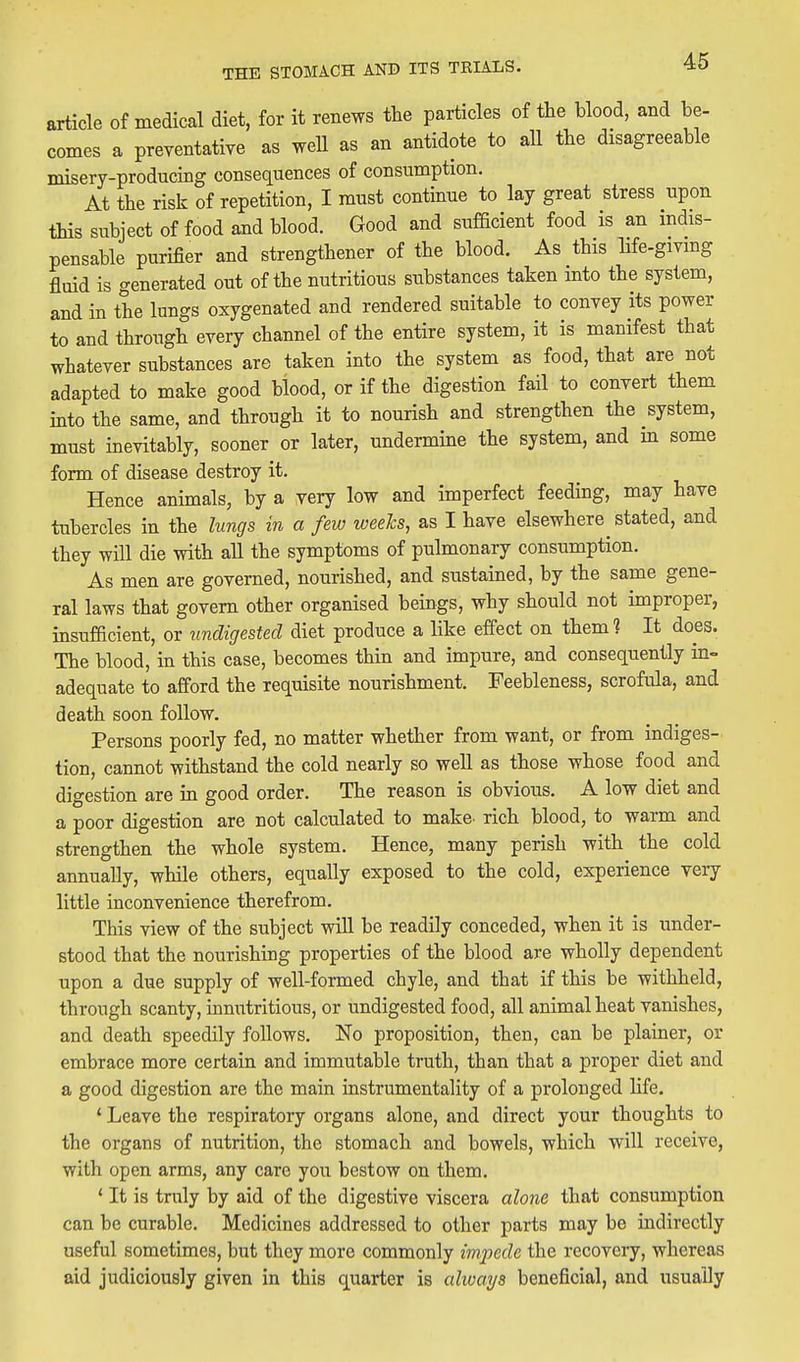 article of medical diet, for it renews the particles of the blood, and be- comes a preventative as weU as an antidote to all the disagreeable misery-producing consequences of consumption. At the risk of repetition, I must continue to lay great stress upon this subject of food and blood. Good and sufficient food is an indis- pensable purifier and strengthener of the blood. As this life-givmg fluid is generated out of the nutritious substances taken into the system, and in the lungs oxygenated and rendered suitable to convey its power to and through every channel of the entire system, it is manifest that whatever substances are taken into the system as food, that are not adapted to make good blood, or if the digestion fail to convert them into the same, and through it to nourish and strengthen the system, must inevitably, sooner or later, undermine the system, and m some form of disease destroy it. Hence animals, by a very low and imperfect feeding, may have tubercles in the lungs in a few weeJcs, as I have elsewhere^ stated, and they will die with all the symptoms of pulmonary consumption. As men are governed, nourished, and sustained, by the same gene- ral laws that govern other organised beings, why should not improper, insufficient, or undigested diet produce a like effect on them 1 It does. The blood, in this case, becomes thin and impure, and consequently in- adequate to afford the requisite nourishment. Feebleness, scrofula, and death soon follow. Persons poorly fed, no matter whether from want, or from indiges- tion, cannot withstand the cold nearly so well as those whose food and digestion are in good order. The reason is obvious. A low diet and a poor digestion are not calculated to make- rich blood, to warm and strengthen the whole system. Hence, many perish with the cold annually, while others, equally exposed to the cold, experience very little inconvenience therefrom. This view of the subject will be readily conceded, when it is under- stood that the nourishing properties of the blood are wholly dependent upon a due supply of well-formed chyle, and that if this be withheld, through scanty, innutritions, or undigested food, all animal heat vanishes, and death speedily follows. No proposition, then, can be plainer, or embrace more certain and immutable truth, than that a proper diet and a good digestion are the main instrumentality of a prolonged life, ' Leave the respiratory organs alone, and direct your thoughts to the organs of nutrition, the stomach and bowels, which will receive, with open arms, any care you bestow on them. * It is truly by aid of the digestive viscera alone that consumption can be curable. Medicines addressed to other parts may be indirectly useful sometimes, but they more commonly impede the recovery, whereas aid judiciously given in this quarter is always beneficial, and usually