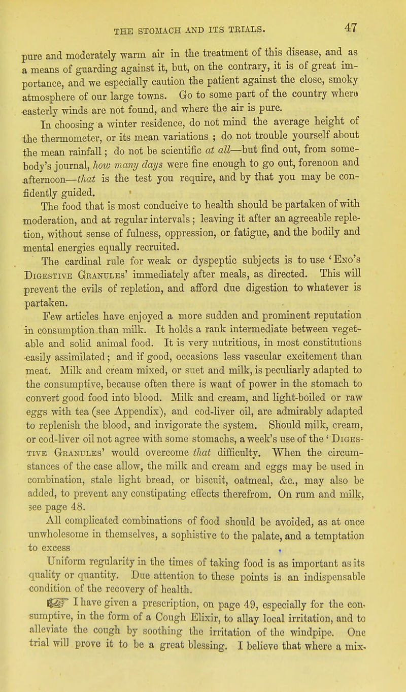 pure and moderately warm air in the treatment of this disease, and as a means of guarding against it, but, on the contrary, it is of great im- portance, and we especially caution the patient against the close, smoky atmosphere of our large towns. Go to some part of the country whera ■easterly winds are not found, and where the air is pure. In choosmg a winter residence, do not mind the average height of the thermometer, or its mean variations ; do not trouble yourself about the mean rainfall; do not be scientific at aZZ—but find out, from some- body's journal, liow many clays were fine enough to go out, forenoon and afternoon—i/iai is the test you reqmre, and by that you may be con- fidently guided. The food that is most conducive to health should be partaken of with moderation, and at regular intervals ; leaving it after an agreeable reple- tion, without sense of fulness, oppression, or fatigue, and the bodily and mental energies equally recruited. The cardinal rule for weak or dyspeptic subjects is to use 'Eno's Digestive Granules' immediately after meals, as directed. This will prevent the evils of repletion, and afford due digestion to whatever is partaken. Few articles have enjoyed a more sudden and prominent reputation in consumption than milk. It holds a ranlc intermediate between veget- able and solid animal food. It is very nutritious, in most constitutions easily assimilated; and if good, occasions less vascular excitement than meat. Milk and cream mixed, or suet and millr, is peculiarly adapted to the consumptive, because often there is want of power in the stomach to convert good food into blood. Milk and cream, and light-boiled or raw eggs with tea (see Appendix), and cod-liver oil, are admirably adapted to replenish the blood, and invigorate the system. Should milk, cream, or cod-liver oil not agree with some stomachs, a week's use of the' Diges- tive Granules' would overcome that difficulty. When the circum- stances of the case allow, the milk and cream and eggs may be used in combination, stale light bread, or biscuit, oatmeal, &c., may also be added, to prevent any constipating effects therefrom. On rum and milk, 3ee page 48. All compHcated combinations of food should be avoided, as at once unwholesome in themselves, a sophistive to the palate, and a temptation to excess Uniform regularity in the times of taking food is as important as its quality or quantity. Due attention to these points is an indispensable condition of the recovery of health. I have given a prescription, on page 49, especially for the con. sumptive, in the form of a Cough Elixir, to allay local irritation, and to alleviate the cough by soothing the irritation of the windpipe. One trial will prove it to be a great blessing. I believe that where a mix^