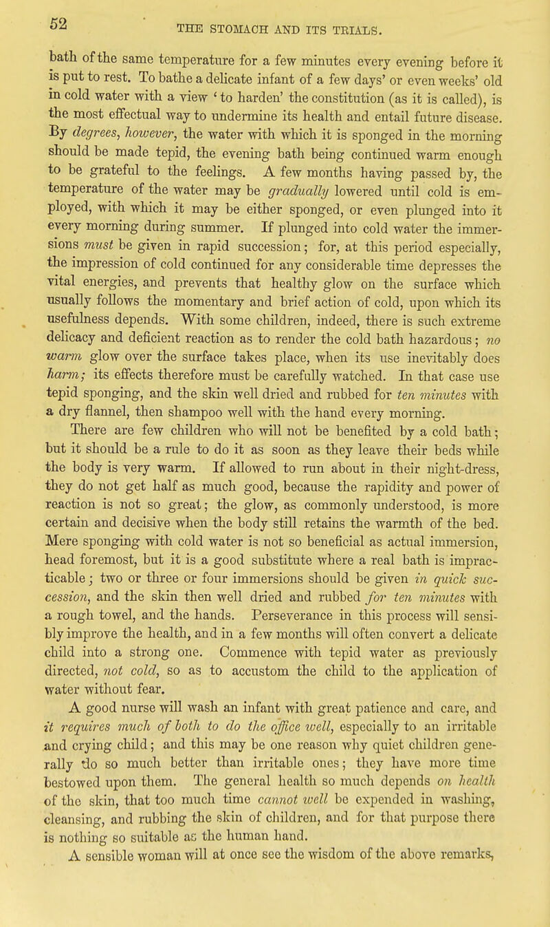 THE STOMACH AND ITS TRIALS. bath of the same temperature for a few minutes eyery evening before it is put to rest. To bathe a delicate infant of a few days' or even weeks' old in cold water with a view ' to harden' the constitution (as it is called), is the most effectual way to undermine its health and entail future disease. By degrees, however, the water with which it is sponged in the morning should be made tepid, the evening bath being continued warm enough to be grateful to the feelings. A few months having passed by, the temperature of the water may be gradually lowered until cold is em- ployed, with which it may be either sponged, or even plunged into it every morning during summer. If plunged into cold water the immer- sions must be given in rapid succession; for, at this period especially, the impression of cold continued for any considerable time depresses the vital energies, and prevents that healthy glow on the surface which usually follows the momentary and brief action of cold, upon which its usefulness depends. With some children, indeed, there is such extreme delicacy and deficient reaction as to render the cold bath hazardous; no warm glow over the surface takes place, when its use inevitably does harm; its effects therefore must be carefully watched. In that case use tepid sponging, and the skin well dried and rubbed for ten minutes with a dry flannel, then shampoo well with the hand every morning. There are few children who will not be benefited by a cold bath; but it should be a rule to do it as soon as they leave their beds while the body is very warm. If allowed to run about in their night-dress, they do not get half as much good, because the rapidity and power of reaction is not so great; the glow, as commonly understood, is more certain and decisive when the body still retains the warmth of the bed. Mere sponging with cold water is not so beneficial as actual immersion, head foremost, but it is a good substitute where a real bath is imprac- ticable ; two or three or four immersions should be given in quick suc- cession, and the skin then well dried and rubbed for ten minutes with a rough towel, and the hands. Perseverance in this process will sensi- bly improve the health, and in a few months will often convert a deHcate child into a strong one. Commence with tepid water as previously directed, not cold, so as to accustom the child to the application of water without fear. A good nurse will wash an infant with great patience and care, and it requires much of both to do the office well, especially to an irritable and crying child; and this may be one reason why quiet children gene- rally do so much better than irritable ones; they have more time bestowed upon them. The general health so much depends on health of the skin, that too much time cannot luell be expended in washing, cleansing, and rubbing the skin of children, and for that purpose there is nothing so suitable as the human hand. A sensible woman will at once see the wisdom of the above remai-ks,