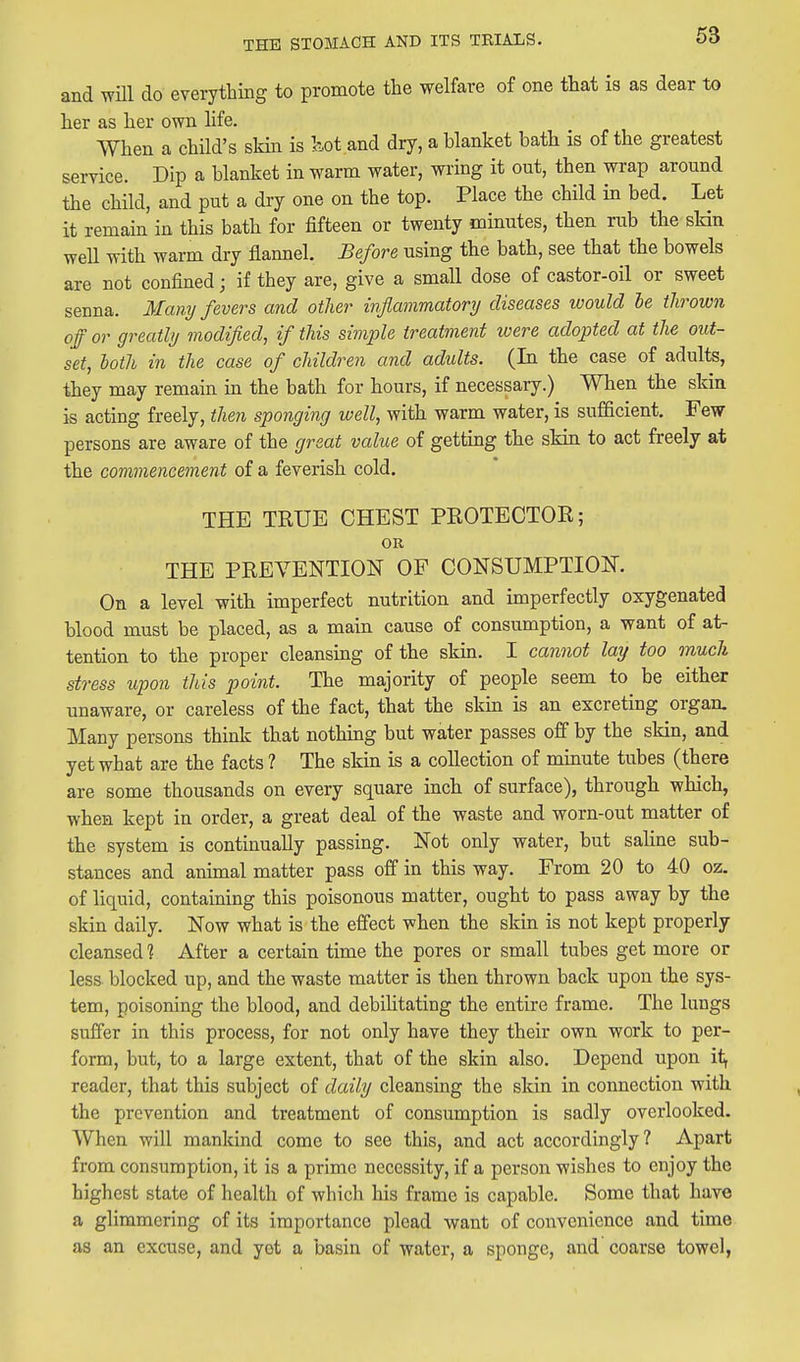 and will do everything to promote the welfare of one that is as dear to her as her own life. When a child's skin is l^ot and dry, a blanket bath is of the greatest service. Dip a blanket in warm water, wring it out, then wrap around the child, and put a dry one on the top. Place the child in bed. Let it remain in this bath for fifteen or twenty minutes, then rub the sMn well with warm dry flannel. Before using the bath, see that the bowels are not confined; if they are, give a small dose of castor-oil or sweet senna. Many fevers and other ivflammatory diseases would le thrown off or greatly modified, if this simple treatment were adopted at the out- set, loth in the case of children and adults. (In the case of adults, they may remain in the bath for hours, if necessary.) When the skin is acting freely, then sponging well, with warm water, is sufficient. Few persons are aware of the great value of getting the skin to act freely at the commencement of a feverish cold. THE TRUE CHEST PEOTECTOR; OR THE PREVENTION OF CONSUMPTION. On a level with imperfect nutrition and imperfectly oxygenated blood must be placed, as a main cause of consumption, a want of at- tention to the proper cleansing of the skin. I cannot lay too much stress upon this point. The majority of people seem to be either unaware, or careless of the fact, that the skin is an excreting organ. Many persons think that nothing but water passes off by the skin, and yet what are the facts ? The skin is a collection of minute tubes (there are some thousands on every square inch of surface), through which, when kept in order, a great deal of the waste and worn-out matter of the system is continually passing. Not only water, but sahne sub- stances and animal matter pass off in this way. From 20 to 40 oz. of liquid, containing this poisonous matter, ought to pass away by the skin daily. Now what is the effect when the skin is not kept properly cleansed 1 After a certain time the pores or small tubes get more or less blocked up, and the waste matter is then thrown back upon the sys- tem, poisoning the blood, and debilitating the entire frame. The lungs suffer in this process, for not only have they their own work to per- form, but, to a large extent, that of the skin also. Depend upon i<^ reader, that this subject of daily cleansing the skin in connection with the prevention and treatment of consumption is sadly overlooked. When will mankind come to see this, and act accordingly? Apart from consumption, it is a prime necessity, if a person wishes to enjoy the highest state of health of which his frame is capable. Some that have a glimmering of its importance plead want of convenience and time as an excuse, and yet a basin of water, a sponge, and coarse towel,