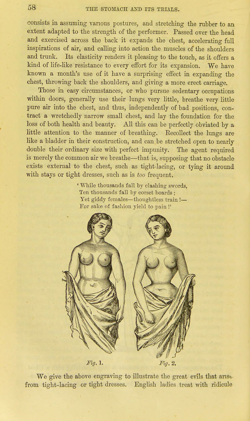 consists in assuming various postures, and stretching the rubber to an extent adapted to the strength of the performer. Passed over the head and exercised across the back it expands the chest, accelerating full inspirations of air, and calling into action the muscles of the shoulders and trunlc. Its elasticity renders it pleasing to the touch, as it offers a kind of life-hke resistance to every effort for its expansion. We have known a month's use of it have a surprising effect in expanding the chest, throwing back the shoulders, and giving a more erect carriage. Those in easy circumstances, or who pursue sedentary occupations within doors, generally use their lungs very httle, breathe very little pure air into the chest, and thus, independently of bad positions, con- tract a wretchedly narrow small chest, and lay the foundation for the loss of both health and beauty. All this can be perfectly obviated by a little attention to the manner of breathing. EecoUect the lungs are like a bladder in their construction, and can be stretched open to nearly double their ordinary size with perfect impunity. The agent required is merely the common air we breathe—that is, supposing that no obstacle- exists external to the chest, such as tight-lacing, or tying it around, with stays or tight dresses, such as is too frequent. ' While thousands fall by clashing swords, Ten thousands fall by corset boards ; Yet giddy females—thoughtless train !— For sake of fashion yield to pain !' Fig. 1. Fig. 2. We give the above engraving to illustrate the great evils that arisb from tight-lacing or tight dresses. English ladies treat with ridicule