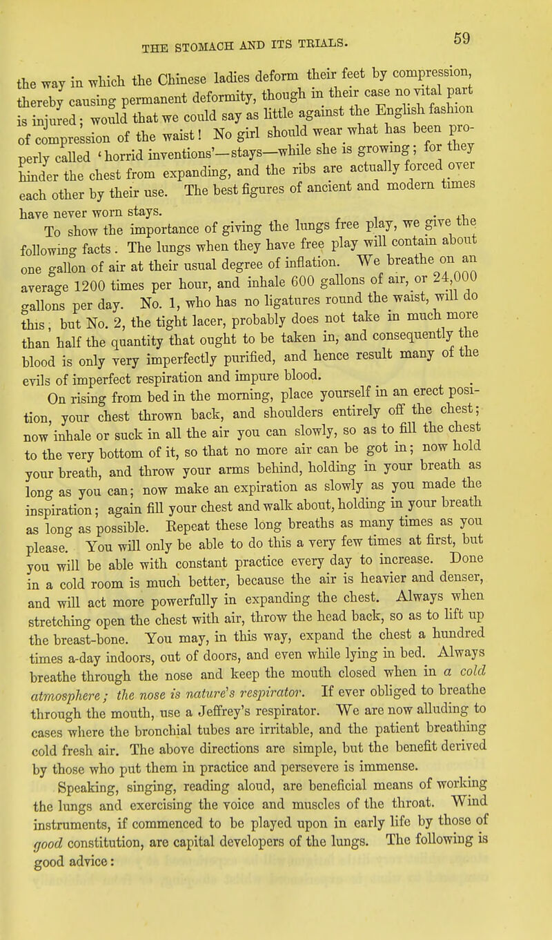 the way in which the Chinese ladies deform their feet by compression thereby causing permanent deformity, though in their case no vital part ^ n uL^W^^ could say as Httle against the Enghs^x fashion of compression of the waist! No girl should wear what has been pro- perly called 'horrid inventions'-stays-while she is growmg; for they Lder the chest from expanding, and the ribs are actually forced over each other by their use. The best figures of ancient and modem times have never worn stays. • To show the importance of giving the lungs free play, we give the followmg facts . The lungs when they have free play will contam about one gallon of air at their usual degree of inflation. We breathe on an average 1200 tunes per hour, and inhale 600 gaUons of air, or 24 000 crallons per day. No. 1, who has no ligatures round the waist, will do this, but No. 2, the tight lacer, probably does not take in much more than half the quantity that ought to be taken in, and consequently the blood is only very imperfectly purified, and hence result many of the evils of imperfect respiration and impure blood. On rising from bed in the morning, place yourself m an erect posi- tion, your chest thrown back, and shoulders entirely off the chest; now inhale or suck in all the air you can slowly, so as to fill the chest to the very bottom of it, so that no more air can be got m; now hold your breath, and throw your arms behind, holding in your breath as long as you can; now make an expiration as slowly as you made the inspiration; again fill your chest and walk about, holding in your breath as long as possible. Eepcat these long breaths as many times as you please. You will only be able to do this a very few times at first, but you will be able with constant practice every day to increase. Done in a cold room is much better, because the air is heavier and denser, and will act more powerfully in expanding the chest. Always when stretching open the chest with air, throw the head back, so as to lift up the breast-bone. You may, in this way, expand the chest a hundred times a-day indoors, out of doors, and even while lying in bed.^ Always breathe through the nose and keep the mouth closed when in a cold atmosphere; the nose is nature's respirator. If ever obliged to breathe through the mouth, use a Jeffrey's respirator. We are now alluding to cases where the bronchial tubes are irritable, and the patient breathing cold fresh air. The above directions are simple, but the benefit derived by those who put them in practice and persevere is immense. Speaking, singing, reading aloud, are beneficial means of working the limgs and exercising the voice and muscles of the throat. Wind instruments, if commenced to be played upon in early life by those of good constitution, are capital developers of the lungs. The following is good advice: