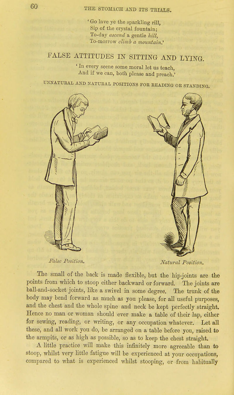 THE STOMACH AND ITS TEIALS. ' Go lave ye the sparkling rill, Sip of the crystal fountain; To-day ascend a gentle hill, To-morrow climb a mountain^ FALSE ATTITUDES IN SITTING AND LYING. ' In every scene some moral let us teach, And if we can, both please and preach.' XmNATUEAL AND NATTOAL POSITIONS FOE READING OE STANDING. False Position. Natwal Position. The small of the back is made flexible, but the hip-joints are the points from which to stoop either backward or forward. The joints are ball-and-socket jomts, like a swivel in some degree. The trunlc of the body may bend forward as much as you please, for all useful purposes, and the chest and the whole spine and neck be kept perfectly straight. Hence no man or woman should ever make a table of their lap, either for sewmg, reading, or writing, or any occupation whatever. Let all these, and all work you do, be arranged on a table before you, raised to the armpits, or as high as possible, so as to keep the chest straight. A little practice will make this infinitely more agreeable than to stoop, whilst very little fatigue will be experienced at your occupations, compared to what is experienced whilst stooping, or from habitually