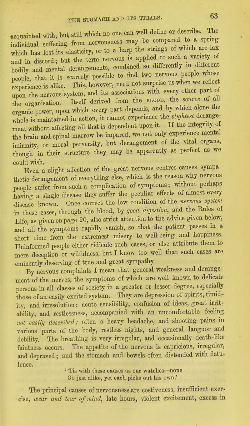acquainted with, but still which no one can weU define or describe. The individual suffering from nervousness may be compared to a spring which has lost its dasticity, or to a harp the strings of which are lax and in discord; but the term nervous is applied to bodily and mental derangements, combined so differently m different people, that it is scarcely possible to find two nervous people whose experience is ahke. This, however, need not surprise us when we reflect upon the nervous system, and its associations with every other part o the organisation. Itself derived from the blood, the source of aU organic power, upon which every part depends, and by which alone the whole is maintained in action, it cannot experience the slightest derange- ment without affecting all that is dependent upon it. If the mtegrity of the brain and spinal marrow be impared, we not only experience mental infirmity, or moral perversity, but derangement of the vital organs, though in their structure they may be apparently as perfect as we could wish. Even a slight affection of the great nervous centres causes sympa- thetic derangement of everything else, which is the reason why nervous people suffer from such a complication of symptoms; without perhaps iaving a single disease they suffer the peculiar effects of almost every disease known. Once correct the low condition of the nervous system in these cases, through the blood, by good digestion, and the Kules of Life, as given on page 20, also strict attention to the advice given below, and all the symptoms rapidly vanish, so that the patient passes in a short time from the extremest misery to well-being and happiness. Uninformed people either ridicule such cases, or else attribute them to mere deception or wilfulness, but I know too weU that such cases are eminently deserving of true and great sympathy By nervous complaints I mean that general weakness and derange- ment of the nerves, the symptoms of which are well known to delicate persons in all classes of society in a greater or lesser degree, especia,lly those of an easily excited system. They are depression of spirits, timid- ity, and irresolution; acute sensibility, confusion of ideas, great irrit- ability, and restlessness, accompanied with an uncomfortable feeling not easihj described; often a heavy headache, and shooting pains in various parts of the body, restless nights, and general languor and debility. The breathing is very irregular, and occasionally death-lilce faintness occurs. The appetite of the nervous is capricious, irregular, and depraved; and the stomach and bowels often distended with flatu- lence. ' 'Tis with these causes as our watches—none Go just alike, yet each picks out his own.' The principal causes of nervousness arc costiveness, insufficient exer- cise, wear and tear of mind, late hours, violent excitement, excess in