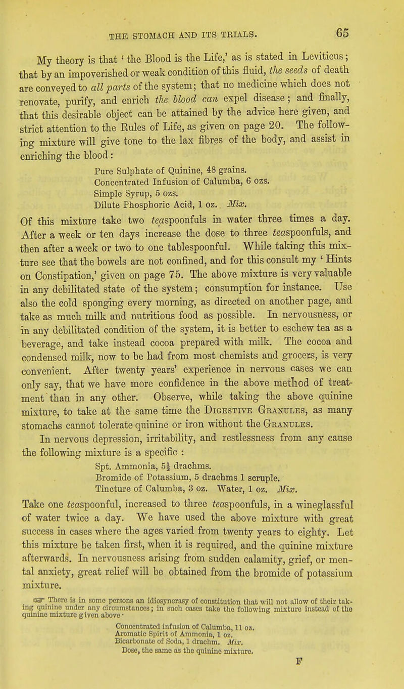 My theory is that' the Blood is the Life,' as is stated in Leviticus; that by an impoverished or weak condition of this fluid, the seeds of death are conveyed to all parts of the system; that no medicine which does not renovate, pxirify, and enrich the Mood can expel disease; and finally, that this desirable object can be attained by the advice here given, and strict attention to the Rules of Life, as given on page 20. The follow- ing mixture will give tone to the lax fibres of the body, and assist in enriching the blood: Pure Sulphate of Quinine, 48 grains. Concentrated Infusion of Calumba, 6 ozs. Simple Syrup, 5 ozs. Dilute Phosphoric Acid, 1 oz. Mix, Of this mixture take two ^mspoonfuls in water three times a day. After a week or ten days increase the dose to three ieaspoonfuls, and then after a week or two to one tablespoonful. While taking this mix- ture see that the bowels are not confined, and for this consult my ' Hints on Constipation,' given on page 75. The above mixture is very valuable in any debilitated state of the system; consumption for instance. Use also the cold sponging every morning, as directed on another page, and take as much milk and nutritious food as possible. In nervousness, or in any debilitated condition of the system, it is better to eschew tea as a beverage, and take instead cocoa prepared with milk. The cocoa and condensed milk, now to be had from most chemists and grocers, is very convenient. After twenty years' experience in nervous cases we can only say, that we have more confidence in the above method of treat- ment than in any other. Observe, while taking the above quinine mixture, to take at the same time the Digestive Granules, as many stomachs cannot tolerate quinine or iron without the Granules, In nervous depression, irritability, and restlessness from any cause the following mixture is a specific : Spt, Ammonia, 5| drachms. Bromide of Potassium, 5 drachms 1 scruple. Tincture of Calumba, 3 oz. Water, 1 oz. Mix, Take one ieaspoonful, increased to three ieaspoonfuls, in a wineglassful of water twice a day, We have used the above mixture with great success in cases where the ages varied from twenty years to eighty. Let this mixture be taken first, when it is required, and the quinine mixture afterwards. In nervousness arising from sudden calamity, grief, or men- tal anxiety, great rehef will be obtained from the bromide of potassium mixture. 03- There is in fiome persons an idiosyncrasy of constitution that will not allow of their tak- ing quinine under any circumstances; in such cases take the following mixture instead of tlio quinine mixture g Iven above • Concentrated infusion of Calumba, 11 oz. Aromatic Spirit of Ammonia, 1 oz. Bicarbonate of Soda, 1 drachm. Mix. Dose, tho same as the quinine mixture. F