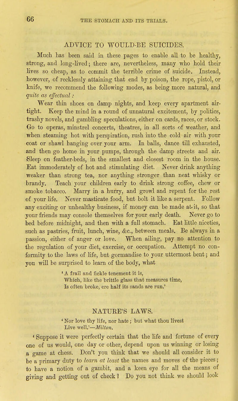 ADVICE TO WOULD-BE SUICIDES. Much Las been said in these pages to enable aU to be healthy, strong, and long-lived; there are, nevertheless, many who hold their lives so cheap, as to commit the terrible crime of suicide. Instead, however, of recklessly attaining that end by poison, the rope, pistol, or knife, we recommend the followiiig modes, as being more natural, and quite as effectual : Wear thin shoes on damp nights, and keep every apartment air- tight. Keep the mind in a round of unnatural excitement, by pohtics, trashy novels, and gambling speculations, either on cards, races, or stock. Go to operas, minstrel concerts, theatres, in all sorts of weather, and when steaming hot with perspiration, rush into the cold air with your coat or shawl hanging over your arm. In balls, dance till exhausted, and then go home in your pumps, through the damp streets and air. Sleep on feather-beds, in the smallest and closest room in the house. Eat immoderately of hot and stimulating diet. Never drinlc anything weaker than strong tea, nor anything stronger than neat whisky or brandy. Teach your children early to drink strong coffee, chew or smoke tobacco. Marry in a hurry, and growl and repent for the rest of your life. Never masticate food, but bolt it like a serpent. Follow any exciting or unhealthy business, if monej can be made at- it, so that your friends may console themselves for your early death. Never go to bed before midnight, and then with a full stomach. Eat htfcle niceties, such as pastries, fruit, lunch, wine, &c., between meals. Be always in a passion, either of anger or love. When ailing, pay no attention to the regulation of your diet, exercise, or occupation. Attempt no con- formity to the laws of life, but gormandise to your uttennost bent; and you will be surprised to learn of the body, what ' A frail and fickle tenement It is, Which, like the brittle glass that measures time, Is often broke, ere half its sands are run.' NATURE'S LAWS. * Nor love thy life, nor hate ; but what thou livest Live well.'—Milton. ' Suppose it were perfectly certain that the hfe and fortune of every one of us would, one day or other, depend upon us wimiing or losing a game at chess. Don't you think that we should all consider it to be a primary duty to learn at least the names and moves of the pieces; to have a notion of a gambit, and a keen eye for all the means of giving and getting out of check? Do you not think we should look