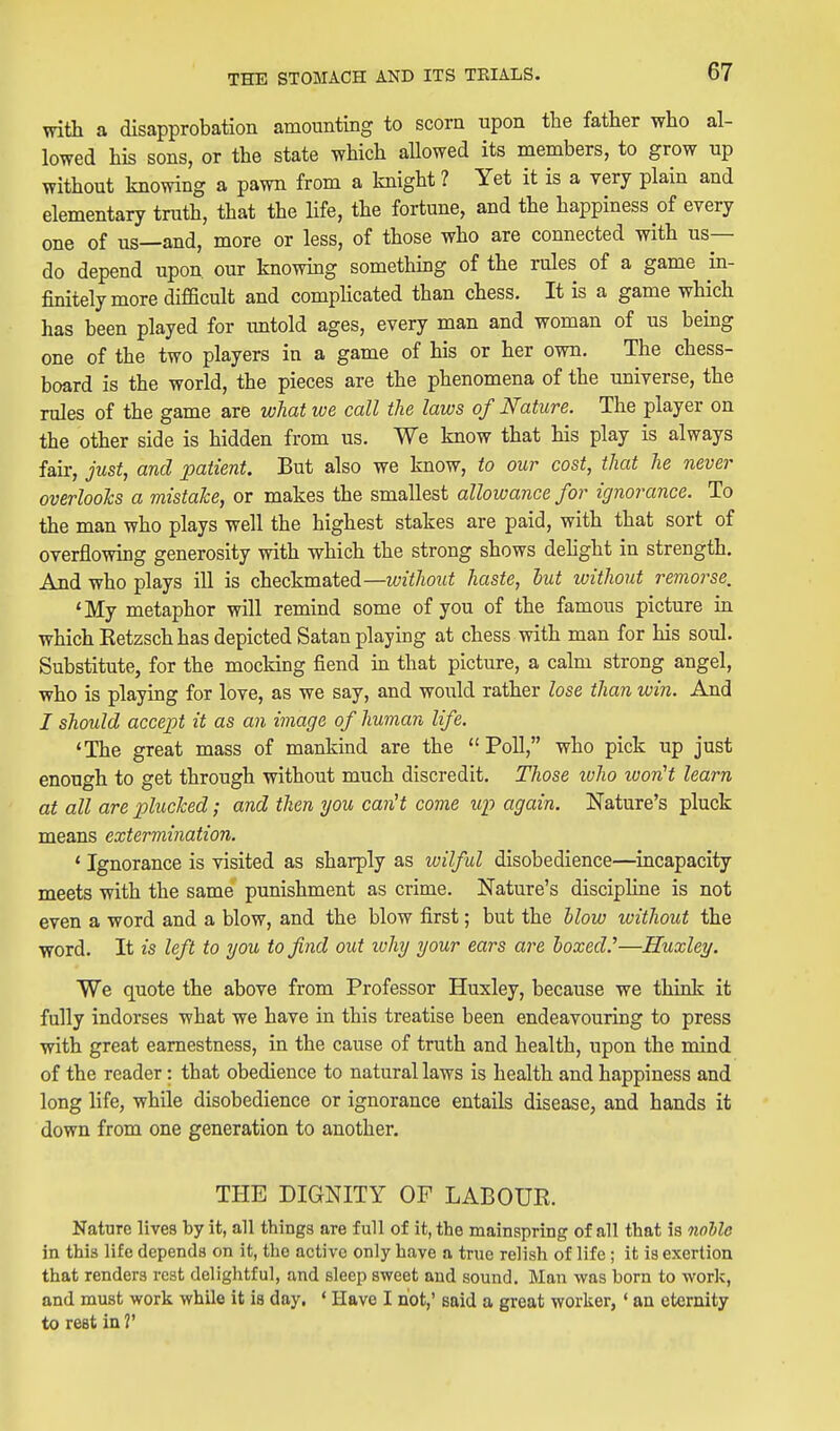 with a disapprobation amounting to scorn upon the father who al- lowed his sons, or the state which allowed its members, to grow up without knowing a pawn from a knight ? Yet it is a very plain and elementary truth, that the life, the fortune, and the happiness of every one of us—and, more or less, of those who are connected with us— do depend upon, our knowing somethmg of the rules of a game in- finitely more difficult and comphcated than chess. It is a game which has been played for untold ages, every man and woman of us being one of the two players in a game of his or her own. The chess- board is the world, the pieces are the phenomena of the universe, the rules of the game are what we call the laws of Nature. The player on the other side is hidden from us. We know that his play is always fair, just, and patient. But also we know, to our cost, that he never overlooks a mistake, or makes the smallest allowance for ignorance. To the man who plays well the highest stakes are paid, with that sort of overflowing generosity with which the strong shows dehght in strength. And who plays ill is checkmated—without haste, but without remorse, 'My metaphor will remind some of you of the famous picture in which Eetzsch has depicted Satan playing at chess with man for his soul. Substitute, for the mocking fiend in that picture, a calm strong angel, who is playing for love, as we say, and would rather lose than win. And I should accept it as an image of human life. 'The great mass of mankind are the Poll, who pick up just enough to get through without much discredit. Those ivho ivonH learn at all are plucked; and then you canH come up again. Nature's pluck means extermination. * Ignorance is visited as sharply as wilful disobedience—incapacity meets with the same punishment as crime. Nature's discipHne is not even a word and a blow, and the blow first; but the blow without the word. It is left to you to find out ivhy your ears are boxed.''—Huxley. We quote the above from Professor Huxley, because we think it fully indorses what we have in this treatise been endeavouring to press with great earnestness, in the cause of truth and health, upon the mind of the reader: that obedience to natural laws is health and happiness and long life, while disobedience or ignorance entails disease, and hands it down from one generation to another. THE DIGNITY OF LABOUR. Nature lives by it, all things are full of it, the mainspring of all that is nohlo in this life depends on it, the active only have a true relish of life; it is exertion that renders rest delightful, and sleep sweet and sound. Man was born to work, and must work while it is day. ' Have I not,' said a great worker, ' an eternity to rest in V