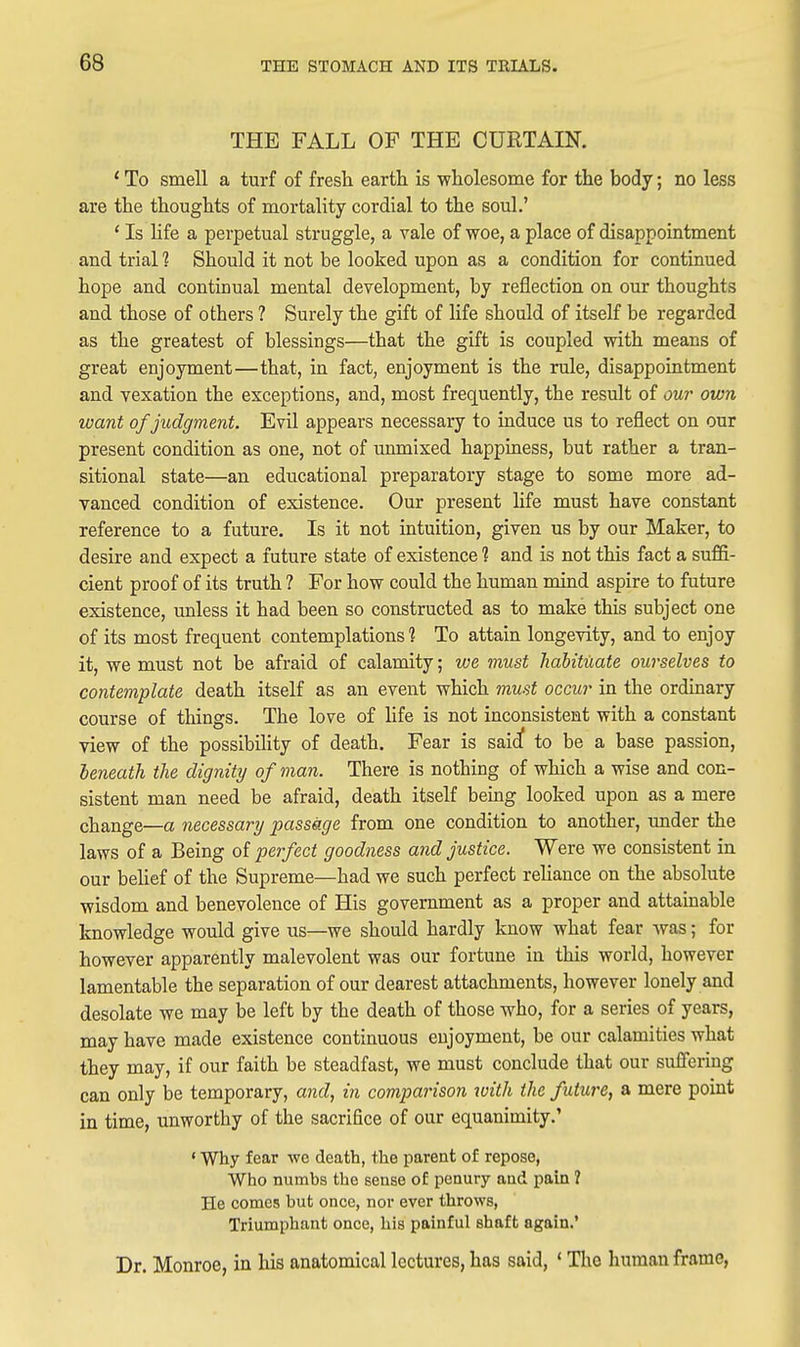 THE FALL OF THE CURTAIN. * To smell a turf of fresh earth is wholesome for the body; no less are the thoughts of mortality cordial to the soul.' ' Is hfe a perpetual struggle, a vale of woe, a place of disappointment and trial 1 Should it not be looked upon as a condition for continued hope and continual mental development, by reflection on our thoughts and those of others ? Surely the gift of life should of itself be regarded as the greatest of blessings—that the gift is coupled with means of great enjoyment—that, in fact, enjoyment is the rule, disappointment and vexation the exceptions, and, most frequently, the result of our own want of judgment. Evil appears necessary to induce us to reflect on our present condition as one, not of unmixed happiness, but rather a tran- sitional state—an educational preparatory stage to some more ad- vanced condition of existence. Our present hfe must have constant reference to a future. Is it not intuition, given us by our Maker, to desire and expect a future state of existence 1 and is not this fact a suffi- cient proof of its truth ? For how could the human mind aspire to future existence, unless it had been so constructed as to make this subject one of its most frequent contemplations ? To attain longevity, and to enjoy it, we must not be afraid of calamity; we must hahituate ourselves to contemplate death itself as an event which 7nust occur in the ordinary course of things. The love of life is not inconsistent with a constant view of the possibility of death. Fear is said to be a base passion, beneath the dignity of man. There is nothing of which a wise and con- sistent man need be afraid, death itself being looked upon as a mere change—a necessary passage from one condition to another, under the laws of a Being of perfect goodness and justice. Were we consistent in our behef of the Supreme—had we such perfect reliance on the absolute wisdom and benevolence of His government as a proper and attainable knowledge would give us—we should hardly know what fear was; for however apparently malevolent was our fortune in this world, however lamentable the separation of our dearest attachments, however lonely and desolate we may be left by the death of those who, for a series of years, may have made existence continuous enjoyment, be our calamities what they may, if our faith be steadfast, we must conclude that our suffering can only be temporary, and, in comparison with the future, a mere point in time, unworthy of the sacrifice of our equanimity.' «Why fear we death, the parent of repose, Who numhs the sense of penury and pain ? He comes but once, nor ever throws, Triumphant once, his painful shaft again.' Dr. Monroe, in his anatomical lectures, has said, * Tlio human frame,