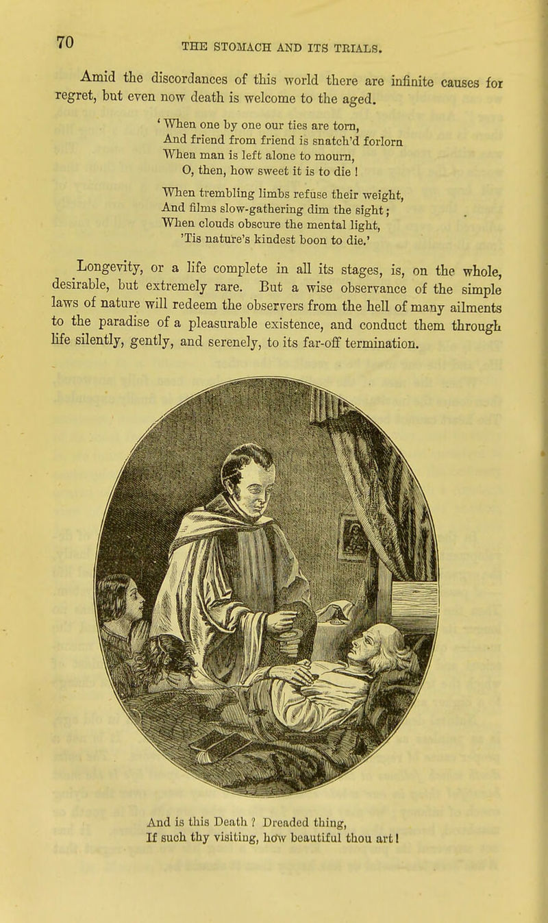 Amid the discordances of this world there are infinite causes for regret, but even now death is welcome to the aged. ' When one by one our ties are torn, And friend from friend is snatch'd forlorn When man is left alone to mourn, O, then, how sweet it is to die ! When trembling limbs refuse their weight, And films slow-gathering dim the sight; When clouds obscure the mental light, 'Tis nature's kindest boon to die.' Longevity, or a life complete in all its stages, is, on the whole, desirable, but extremely rare. But a wise observance of the simple laws of nature will redeem the observers from the hell of many ailments to the paradise of a pleasurable existence, and conduct them through life silently, gently, and serenely, to its far-off termination. And is this Death ? Dreaded thing, K such thy visiting, how beautiful thou art!