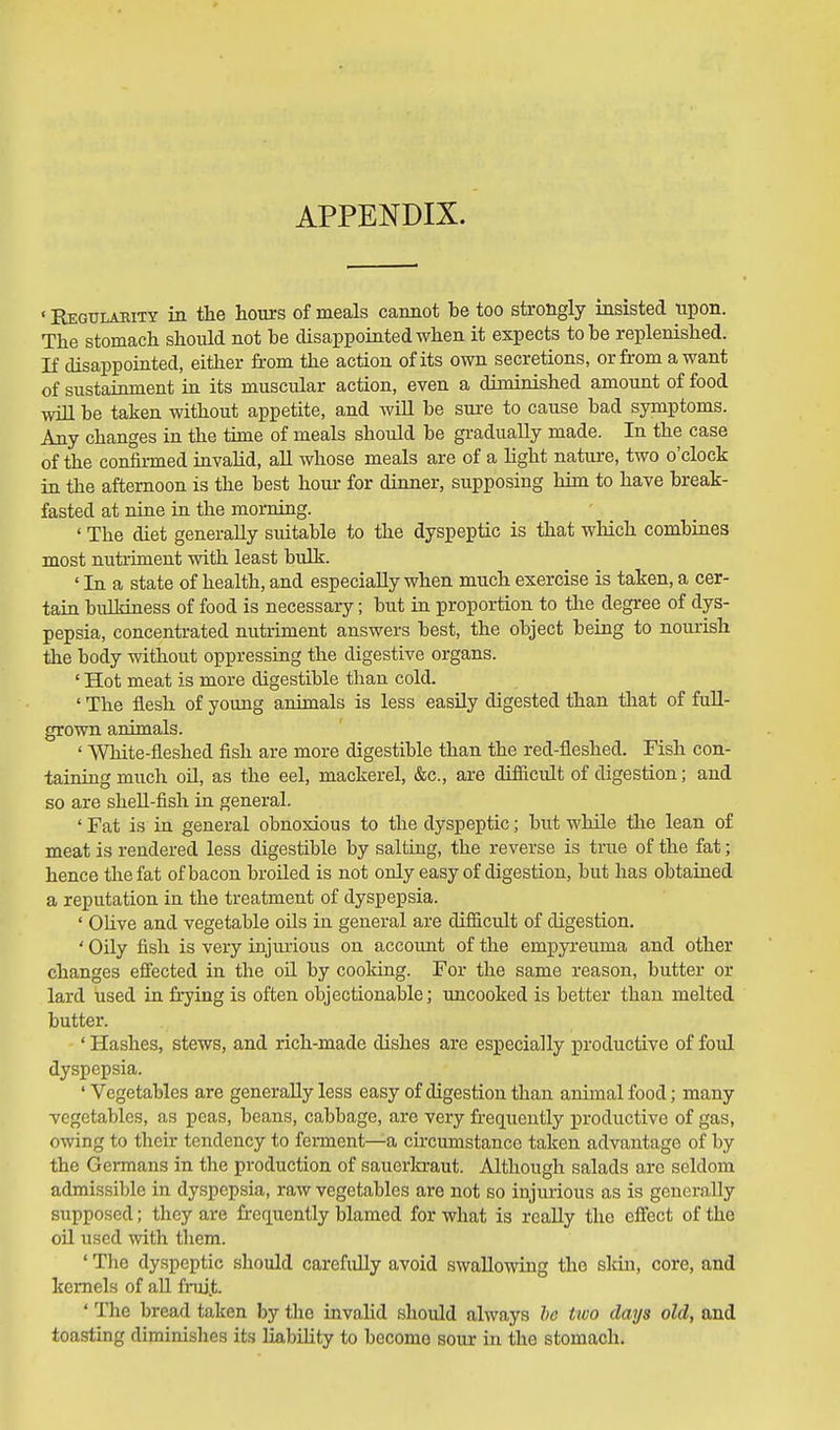 APPENDIX. ' Eegulamty in the hours of meals cannot be too strongly insisted upon. The stomach should not be disappointed when it expects to be replenished. If disappointed, either from the action of its own secretions, or from a want of sustainment in its muscular action, even a diminished amount of food will be taken without appetite, and wiU be sure to cause bad symptoms. Any changes in the time of meals should be gradually made. In the case of the confirmed invalid, all whose meals are of a light nature, two o'clock in the afternoon is the best hour for dinner, supposing him to have break- fasted at nine in the morning. ' The diet generally suitable to the dyspeptic is that which combines most nutriment with least bulk. ' In a state of health, and especially when much exercise is taken, a cer- tain buIMness of food is necessary; but in proportion to the degree of dys- pepsia, concentrated nutriment answers best, the object being to nourish the body without oppressing the digestive organs. ' Hot meat is more digestible than cold. ' The flesh of young animals is less easUy digested than that of full- grown animals. ' White-fleshed fish are more digestible than the red-fleshed. Fish con- taining much oU, as the eel, mackerel, &c., are difiicult of digestion; and so are shell-fish in general. ' Fat is in general obnoxious to the dyspeptic; but while the lean of meat is rendered less digestible by salting, the reverse is true of the fat; hence the fat of bacon broiled is not only easy of digestion, but has obtained a reputation in the treatment of dyspepsia. ' Ohve and vegetable oils in general are difficult of digestion, ' Oily fish is very injurious on account of the empyreuma and other changes effected in the oil by cooldng. For the same reason, butter or lard used in frying is often objectionable; uncooked is better than melted butter. ' Hashes, stews, and rich-made dishes are especially productive of foul dyspepsia. 'Vegetables are generally less easy of digestion than animal food; many vegetables, as peas, beans, cabbage, are very frequently productive of gas, owing to their tendency to ferment—a cu'cumstance taken advantage of by the Germans in the production of sauerkraut. Although salads arc seldom admissible in dyspepsia, raw vegetables are not so injurious as is generally supposed; they are frequently blamed for what is really the effect of the oil used with them. ' The dyspeptic should carefuUy avoid swaUowiag the sldn, core, and kernels of aU fruit. ' The bread taken by the invalid should always he two days old, and toasting diminishes its liabihty to become sour in the stomach.