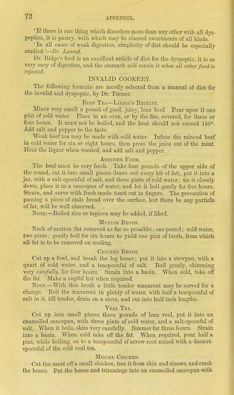 ' If there is one thing which disorders more than any other with all dys- peptics, it is pastry, with whicli may be classed sweetmeats of aU lands. ' In all cases of weak digestion, simplicity of diet should be especially studied.'—Dr. Leared. Dr. Eidge's food is an excellent article of diet for the dyspeptic, it is so very easy of digestion, and the stomach will retain it when all other food is rejected. INVALID COOKERY. The following formulas are mostly selected from a manual of diet for the invalid and dyspeptic, by Dr. Turner. Beef Tea—Liebig's Receipt. Mince very small a pound of good, juicy, lean beef Pour upon it one pint of cold water. Place in an oven, or by the fire, covered, for three or four hours. It must not be boiled, and the heat should not exceed 150°. Add salt and pepper to the taste. Weak beef tea may be made with cold water. Infuse the minced beef m cold water for six or eight hours, then press the juice out of the meat. Heat the liquor when wanted, and add salt and pepper. Another Form. The beef must be very fresh. Take four pounds of the upper side of the roimd, cut it into small pieces (leave out every bit of fat), put it into a jar, with a salt-spoonful of salt, and three piuts of cold water; tie it closely down, place it in a saucepan of water, and let it boil gently for five hours. Strain, and serve with fresh-made toast cut in frngers. The precaution of passing a piece of stale bread over the surface, lest there be any particle of fat, will be well observed. Note.—Boiled rice or tapioca may be added, if Hked. Mutton Broth. Neck of mutton (fat removed as far as possible), one pound; cold water, two pints; gently boH for six hours to yield one pint of broth, from which all fat is to be removed on cooling. Chicken Broth. Cut up a fowl, and break the leg bones; put it into a stewpan, with a quart of cold water, and a teaspoonful of salt. Boil gently, skimming very carefully, for four hours. Strain into a basin. When cold, take off the fat. Make a cupful hot when required. Note.—With this broth a little tender macaroni may be served for a change. Boil the macaroni in plenty of water, with haK a teaspoonful of salt in it, tUl tender, drain on a sieve, and cut into half-inch lengths. Veal Tea. Cut up into small pieces three pounds of lean veal, put it into an enamelled saucepan, with three pints of cold water, and a salt-spoonful of salt. When it boils, skim very carefuUy. Simmer for three houi-s. Strain into a basin. When cold take off the fat. Wlien requu'ed, pour half a pint, while boiling, on to a teaspoonful of arrow-root mixed with a dessert- spoonful of the cold veal tea. Minced Chicken. Cut the meat off a small chicken, free it from skin and sinews, and crack the bones. Put the bones and tiimmings into an enamelled saucepan with