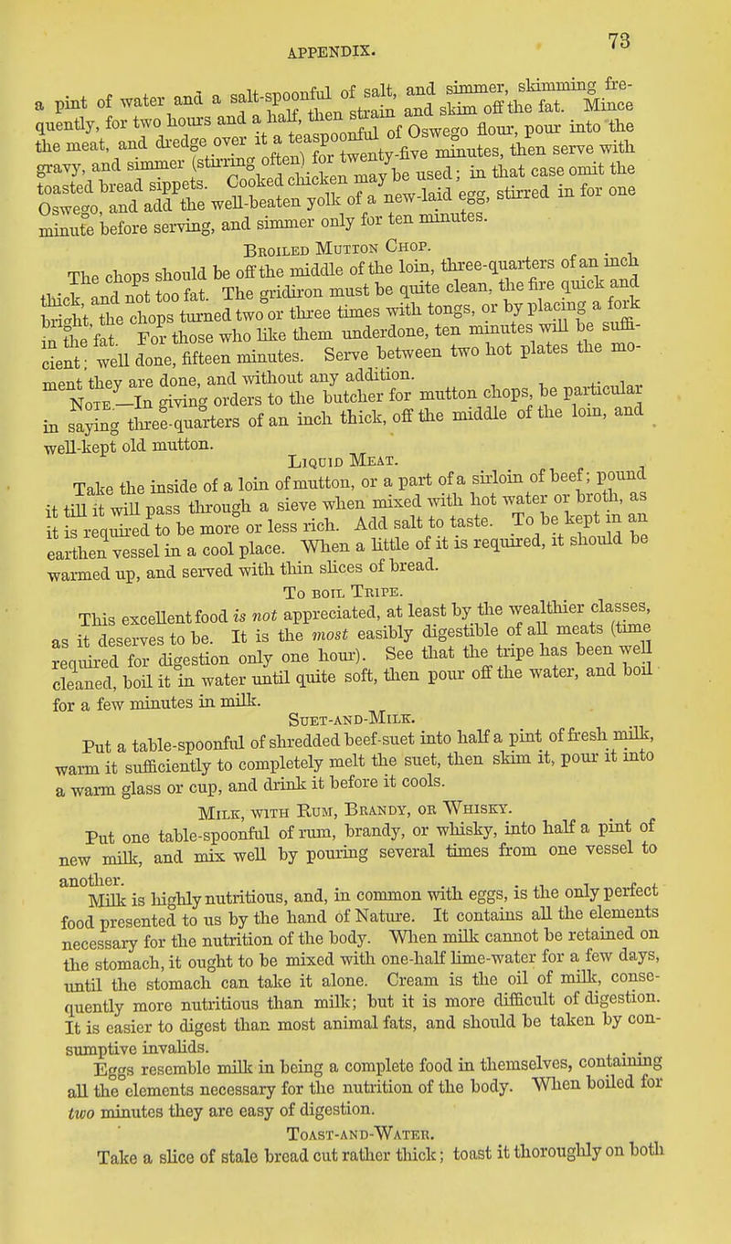 HQ APPENDIX. * ' a pint of water ana a f'^^^^^ :^^^'^^Sri£:i quently. for two hours and \^f!:''^2Sroi Lveg^ flour-, pour- into the the meat, and di-edge over it a t^^JPJ^^'^^^^ ^^tes, then serve with gravy, and simmer (^^^7^^^; J^^^^^^^ that case omit the mSe lefore serving, and simmer only for ten minutes. Broiled Mutton Chop. , Sitel Jth tongs, 0. by placing a f»k SVe « For those who hie them nnderdone. ten mmutes wiU be s^- deS well done, fifteen minutes. Serve between two hot plates the mo- TTiPnt thev are done, and without any addition. Note -In giving orders to the butcher for mutton chops be paiWar in sa^ng tSeSquarters of an inch thick, off the middle of the lorn, and well-kept old mutton. Liquid Meat. Take the inside of a loin of mutton, or a part of a sii-loin of beef; pound it tiUi^ will pass through a sieve when mixed mth hot water or brotli, as fr qiTbe inJ Add salt to taste. To ^.e ^^pUn an earthen vessel in a cool place. Wlien a little of it is required, it should be warmed up, and served with thin shces of bread. To BOIL Tripe. This exceUentfood is not appreciated, at least by tiie wealthier classes, as it deserves to be. It is the most easibly digestible of aU meats (time real d fol'di^estion only one hour-). See that the tripe has been weH cleW, bon it in water untU quite soft, to pour off the water, and boil for a few minutes in milk. SUET-AND-MILK. Put a table-spoonful of shi-edded beef-suet into half a pint of fi-esh milk, warm it sufficiently to completely melt the suet, then skim it, pom- it into a warm glass or cup, and drink it before it cools. Milk, with Rum, Brandy, or Whisky. Put one table-spoonful of rum, brandy, or wliisky, into half a pint of new milk, and mix weU by poui-ing several times from one vessel to another. , » , Milk is highly nutritious, and, in common with eggs, is the only perfect food presented to us by the hand of Nature. It contains aU the elements necessary for the nutrition of the body. Wlien milk cannot be retamed on the stomach, it ought to be mixed with one-half lime-water for a few days, untn the stomach can take it alone. Cream is the oil of milk, conse- quently more nutritious than milk; but it is more difficult of digestion. It is easier to digest than most animal fats, and should be taken by con- sumptive invahds. . . Eggs resemble milk in being a complete food in themselves, containing aU the elements necessary for the nutrition of the body. When boiled for two minutes they are easy of digestion. Toast-and-Water. Take a sUce of stale bread cut rather thick; toast it thorouglily on both