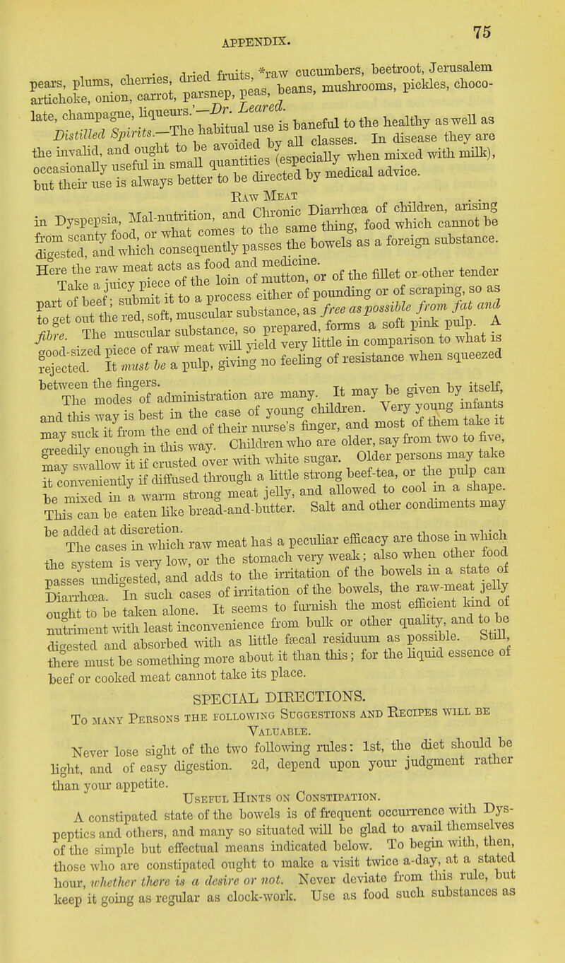 APPENDIX. 1 • c /iviP,q fitdts *raw cucumbers, beetroot, Jenisalem late, champagne, ^^^'^^f'^.^^^^^^^ ^,^eful to the healthy as well as DistiUecl ^i'l-^^-T^V^t^^^^^^^ In disease they are the invahd. and ought to be ^^^^f ^ j^ll ^l^en mixed with milli), occasionaUy useful m ^^^^^t to^^^^^^^^^ ^d-- but theu- use is always better to be cluectea vy m Raw Meat :i:icT;L::tf t^JlTl SlTox of tUe <met» „the. tend. fS^' Sr/r:pX S  Sng on-e.i^o. .hen squeezed ''''X*^*eforatatoistotion are many. It may le given by itself, ^S^t^:.Sr--^^ r5 Tco—ly ch^^^^ ^^i; t rTedt a waxnn stx-ong meat jeUy, and aUowed to cool m a shape ThiTcan bT eaten Uke bread-and-butter. Salt and oHxer condmients may ^^elale h raw meat ha. a pecuhar efficacy - those in ^^^^^^^ the system is very low, or the stomach very weak; a so when other food tsseslmi' ested! and adds to the irritation of the bowels in a state of In such cases of irritation of the bowels, the raw-meat jelly ;ught to be taken alone. It seems to fm-nish tiie most effi-ent land of nutriment with least inconvenience from bulk or other quahty and to be digested and absorbed with as little faecal residumn as possible. StiU Ihere must be something more about it than Ms; for the kqmd essence of beef or cooked meat cannot take its place. SPECIAL DIRECTIONS. To MANY Persons the iollowtng Suggestions and Recipes will be Valuable. Never lose sight of the two foUo\ving rules: 1st, the diet should be Hght, and of easy digestion. 2d, depend upon your judgment rather than yom- appetite. Useful Hints on Constipation. A constipated state of the bowels is of frequent occiuTence with Dys- peptics and others, and many so situated will be glad to avail themselves of the simple but effectual means indicated below. To begin with, then those who are constipated ought to make a visit twice a-day, at a stated hour, whether iJwre is a desire or not. Never deviate from this rule, but keep it going as regular as clock-work. Use as food such substances as