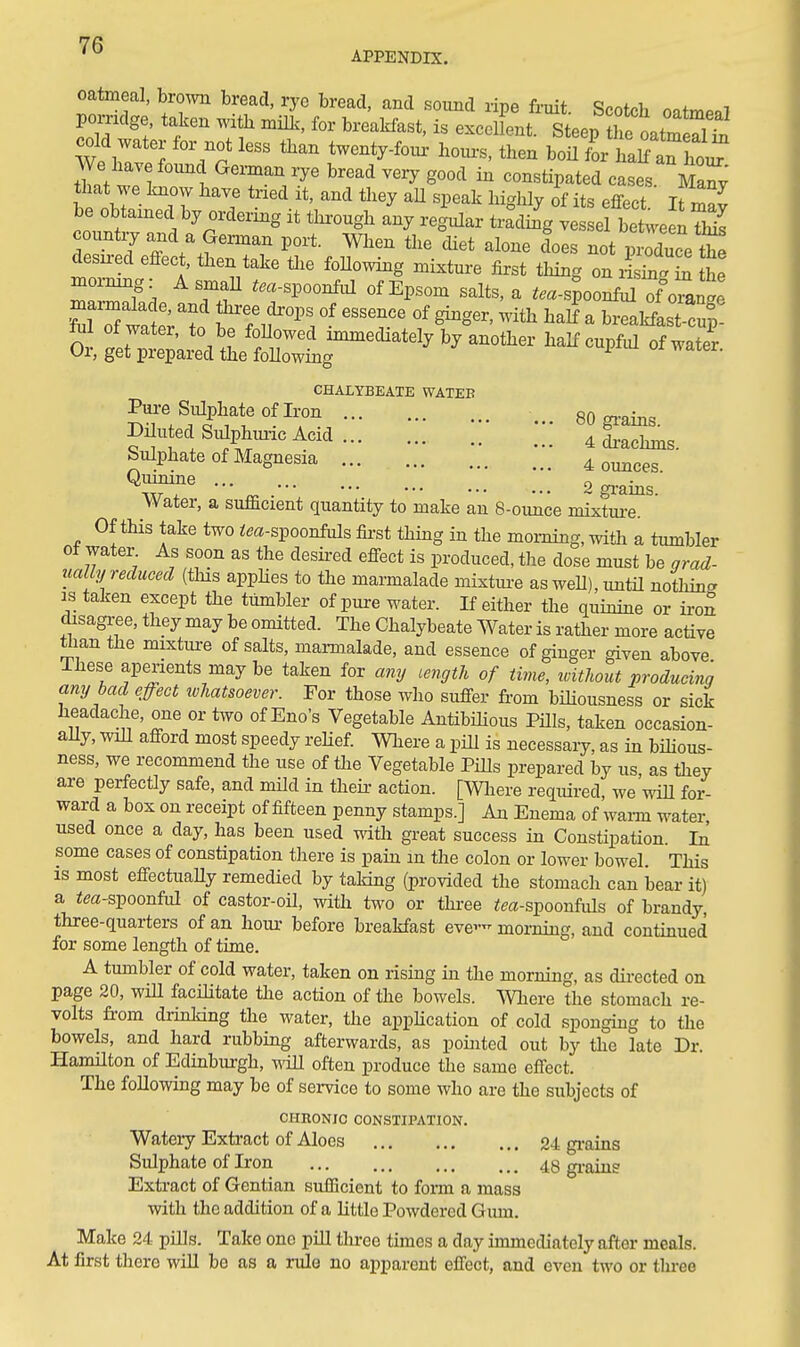 APPENDIX. oatmeal, brown bread, rye bread, and sound ripe fruit. Scotch oatmeaT pomdge taken with naiU., for breaWast, is exceUont. Steep he Lm^^^^^^ cold water tor not less than twenty-foior hours, then boU for ha^ an ho^ tit wJl 1 ^'TV ^'''^ ^^^^ ^'''^ constipated cases Ma^y that we Imow have tried it, and they aU speak higlily of its effect I be obtained by ordering it through any re^^ar tra° Jg ve el betelnS countiy and a German port. When the diet alone does not produce t^^ desH-ed effect, then take tlie follo^ving mixture first thing on iS S he ZTf, Tf «f Epsom salts,a ..a-s^oo^ of« fTrwat'to W 1^^,^''^ ^^^^ breakfastcup! tul of water, to be foUowed immediately by another half cupful of water Or, get prepared the following ^ CHALYBEATE WATER Pai-e Siilphateoflron 80 gi-ains. Diluted Sulphmic Acid 4 dracluns Sulphate of Magnesia bounces ' ^irr - •2gi-ains. Water, a sufficient quantity to make an 8-ounce mixture. Of this take two ^m-spoonfuls first thing in the morning, with a tumbler of water As soon as the desired effect is produced, tlie dose must be grad- ually reduced (tins apphes to the marmalade mixtm-e asweU),untU notliina is taken except the tumbler of pure water. If either the quinine or iron disagree, they may be omitted. The Chalybeate Water is rather more active tlian the mixture of salts, marmalade, and essence of ginger given above These aperients maybe taken for any cength of time, without producing any bad effect tvhatsoever. For those who suffer from bihousness or sick headache, one or two of Eno's Vegetable Antibilious PHls, taken occasion- ally, wiU afford most speedy reHef. Where a pill is necessaiy, as in bihous- ness, we recommend the use of the Vegetable Pills prepared by us, as they are perfectly safo, and mild in their action. [Wliere required, we vnR for- ward a box on receipt of fifteen penny stamps.] An Enema of wann water used once a day, has been used mth great success in Constipation. In some cases of constipation there is pain m the colon or lower bowel. This IS most effectuaUy remedied by taking (provided the stomach can bear it) a iea-spoonful of castor-oil, with two or thi-ee im-spoonfuls of brandy three-quarters of an hour before breakfast eve- morning, and contmued for some length of time. A tumbler of cold water, taken on rising in the morning, as directed on page 20, will facilitate tlie action of the bowels. Where the stomach re- volts from drinking the water, the apphcation of cold sponguig to the bowels, and hard rubbing afterwards, as pomted out by the late Dr. Hamilton of Edinbui-gh, ^\iU often produce the same effect. The following may be of service to some who are the subjects of CHHONIC CONSTIPATION. Watery Extract of Aloes 24 grains Sulphate of Iron 48 gi-ains Extract of Gentian sufficient to form a mass with the addition of a little Powdered Gum. Make 24 pills. Take one pill tlu-ce times a day immediately after meals. At first there will be as a rule no apparent effect, and even two or tlu-ee