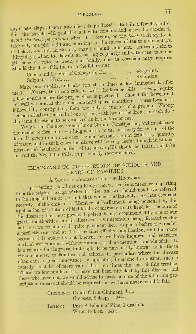 APPENDIX. ' • ,a,s .a, .apse ^^^^^ ^^^n a^ L^t tS^t take only one pill night and ^''^S'^.^^^^^ In twenty-six to ox- hefore, one piU in f^'^^^l^^'^^^ with ease, take one one a^ occasion .ay re^ui^e. Shonld tlie above fail, then use the foUowmg: Compound Extract of Colocyntii, B.P 48 gxams. Sulphate of Iron ... . i Make into 48 piUs, and take two, three times a day, immediately after mea^ Observe L ame rules as with the former pills It mcuj require Tf^^ months before the proper effect is produced. ^^^!^f^^:^^Zf^^^^ act weU yet, and at the same time mild aperient medicme causes ^^o^^^^s foUowed'by constipation, then use only a quarter o ^ f^^^^/. Extract of Aloes (instead of one grain), with two of the Iron, m eacH the same dii-ections to be observed as in the former case, ^''mptent the above remarks on Chronic Constipalaon and must leave tie reader to form Ms own judgment as to the -^^-^J^y for the use ^ formula siven in his own case. Some persons cannot dnnk any quantity ?^t,rd in such cases the above wiU be -^^S^^^^^^^^^ ness or sick headache neither of the above piUs should be taken, but take instead the Vegetable Pills, as previously recommended. IMPORTANT TO PROPRIETORS OF SCHOOLS AND HEADS OF FAMILIES. A Safe and Ceetain Cure foe Ringwobm. In m-esentin- a feWlines onRing^vorm, we are, in a measure, departing from the oS design of this treatise, and we should not have referred fo l suWecUiere at\ll, but that a most melancholy case_has occurred recently of the cMld of a Member of ParUament being poisoned by the apphcation of a lotion of bicliloride of mercury to its head for the cua-e of XsTsease • this most powerful poison being recommended by one of oui ^eattt a^^^^^^^^^^^^ on skin diseases. Oi. attention being dii-ected to thxs fad case we considered it quite pertinent here to place before the leadei TpeSy safe and at the^same time effective apphcation and the more because it is evidently not known, for we have inquired and searched medical works ahnost without niunber, and no mention is made ot it it is a remedy for ringwom that ought to be universally known; under these circumstances, to families and schools in particular, where the disease often causes great annoyance by spreading from one to another, such a remedy must be of more value than ten times the cost of this treatise. There are few famihes that have not been attacked by this disease, and those who have not, we would advise to make a note of the foUowmg pre- scription, in case it should be required, for we have never found it fail. Ointment : Dilute Citrin Ointment, ^ oz. Creosote, 8 drops. Mix. Lotion ; Pure Sulphate of Zinc, 1 drachm. Water to 1 oz. Mix.
