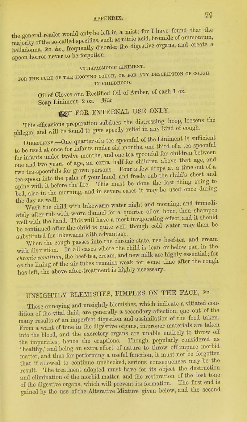 APPENDIX. SlLa so &o., freqLtly disorder Are digestive organs, and ereate a spoon hoiTor never to be forgotten. ANTISPASMODIC LINIMENT. rOE THE CUBE 0. THE HOOPING COUGH, OB TOB ANY DESCBIPTION OF COUGH IN CHILDHOOD. on of Cloves ana Rectified Oil of Amber, of eacb 1 oz. Soap Liniment, 2 oz. Mix. ^ FOR EXTERNAL USE ONLY. This efficacious preparation subdues tlie disti-essing boop loosens the pHegm, and wffl be found to give speedy relief in any kind of cougb. DiBECTioNS.-One quarter of a tea-spoonful of tbe Liniment is sufficient to boused at once for Lants under six months, one-tMrd f tea-spoo^ for i^ants under twelve moniJis, and one tea-spoonful for chilcben between oneTndtwo years of age, an extra haKfor childx-en above that age and Zo tea sToo^s for gxown persons. Pom- a few di-ops at a time out of a tea spoon StTiie paS of youi- hand, and freely rub the clnld s chest and sp^e'^Si it before the fii'e: This must be done the last i^nng gomg to beraS. in the moi-ning, and in severe cases it may be used once dui-mg ^'NyiirthT child with lukewarm water night and morning, and immedi- atelv after rub with warm flannel for a quarter of an horn-, then shampoo weU mth the hand. This will have a most invigorating effect, and it should be continued after the child is quite weU, though cold water may then be substituted for lukewarm with advantage. i When the cough passes into the cliromc state, use beef-tea and cieam with discretion. In all cases where the cliild is lean or below par m the chronie condition, the beef-tea, cream, and new milk are liighly essential; for as the Hning of the air tubes remains weak for some time after the cough has left, the above after-treatment is highly necessaiy. UNSIGHTLY BLEMISHES, PIMPLES ON THE FACE, &c. These annoying and unsightly blemishes, which indicate a vitiated con- dition of the vital fluid, are generaUy a secondary affection, que out of the many results of an imperfect digestion and assimilation of the food taken. From a want of tone in the digestive organs, improper materials are taken into the blood, and the excretory organs are imable entu-ely to throw off the impurities; hence the eruptions. Though popularly considered as ' healthy,' and being an extra effort of nature to tluw off impure morbid matter, and thus far performing a useful function, it must not be forgotten that if allowed to continue unchecked, serious consequences may be the result. The treatment adopted must have for its object the destruction and ehmination of the morbid matter, and the restoration of the lost tone of the digestive organs, which will prevent its formation. The first end is gained by the use of the Alterative Mixture given below, and the second