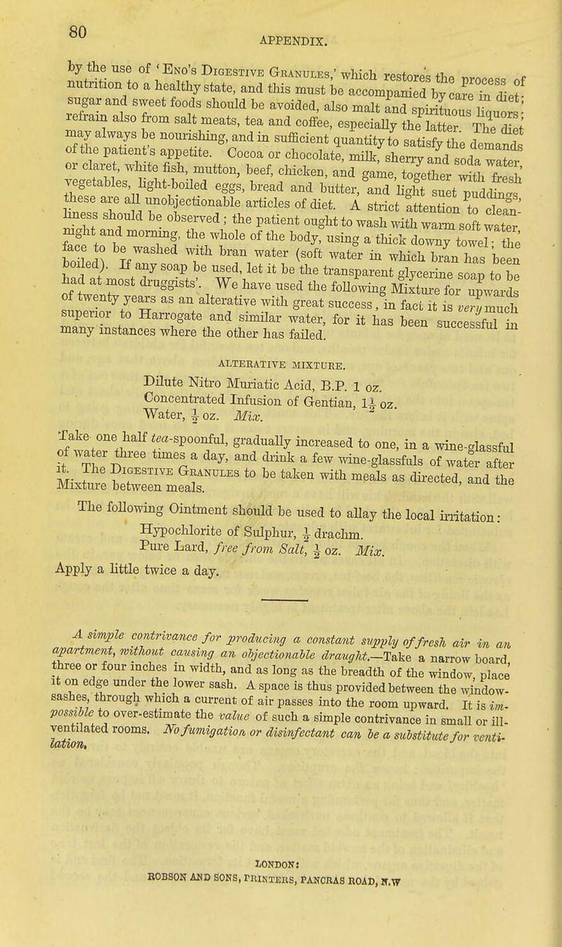 APPENDIX. by the use of ' End's Digestive Granules,' which restore'c; ih<^ r...... c nutrition to a healthy state, and this must ie accompaSw Lre^ sugar and sweet foods should be avoided, also malt and spirit Suts refrain also from salt meats, tea and coffee, especiaUy the ktie^ Th. S ^y always be nouiishing, and in sufficient quantity t^o sati fy the demand of the patient's appetite. Cocoa or chocolate, milk, sherry and sL? or claret, white fish, mutton, beef, chicke., a;d game togeS^fr Si fr^^^^^^ vegetables, hght-boUed eggs, bread and butter,'and hght suetTudc^. these are aU unobjectionable articles of diet. A strict Ittention to clefn h^ess should be observed; the patient ought to wash Math wam soft water rn^it and mormng, the whole of the body, using a thick downy towerthe face to be washed with bran water (soft water in which brL has been boded). If any soap be used, let it be\he transparent .S^^cerine soap to be had at most di-uggists'. We have used the foUo^wing MixtmX upwail of tweniy years as an alterative with great success, in fact it is vTZch superior to Harrogate and similar water, for it has been succesS in many instances where the other has faUed successful in ALTERATIVE MIXTURE. Dilute Nitro Mm-iatic Acid, B.P. 1 oz. Concenti-ated Infusion of Gentian, U oz. Water, I oz. Mix. Jake, one half im-spoonful, gradually increased to one, in a wine-glassful of water tiiree tmiesaday, and diink a few wine-glassfuls of watS afS M- ? ^^^^^^^^ Granules to be taken with meals as dii-ected, and the Mixture between meals. The following Ointinent should be used to aUay the local irritation: Hypochlorite of Sulphur, 1 drachm. Pure Lard, free from Salt, ^ oz. Mix. Apply a little twice a day. A simple contrivance for producing a constant svpply of fresh air in an apartment, 9mthout causing an objectioyiaUe draugU.~1ake a narrow board three or four inches in width, and as long as the breadth of the window, place It on edge under the lower sash. A space is thus provided between the window- sashes, through which a current of air passes into the room upward. It is im- possible io over-estimate the value of such a simple contrivance in small or ill- ventilated rooms. No fumigation or disinfectant can he a mbstitutefor venti- iiazioTtt LONDONJ ROBSON AND SONS, rniNTEKS, PANORAS ROAD, H.W