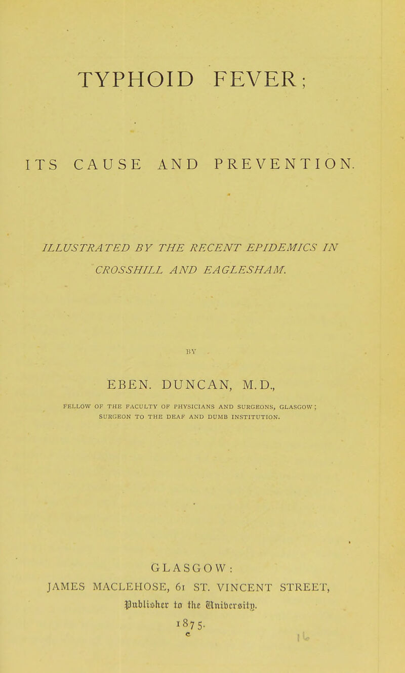 TYPHOID FEVER; ITS CAUSE AND PREVENTION. ILLUSTRATED BY THE RECENT EPIDEMICS IN CROSSBILL AND EAGLESHAM. EBEN. DUNCAN, M.D., FEIXOVV OF THE FACULTY OF PHYSICIANS AND SURGEONS, GLASGOW ; SURGEON TO THE DEAF AND DUMB INSTITUTION. GLASGOW: JAMES MACLEHOSE, 6i ST. VINCENT STREET, $3nbliohcr \a the gjnibcrsitj). 1875- c lU