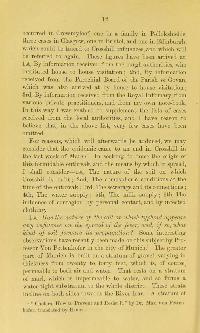 occurred in Crossmyloof, one in a family in Pollokshields, three cases in Glasgow, one in Bristol, and one in Edinburgh, which could be traced to Crossbill influences, and which will be referred to again. These figures have been arrived at, 1st, By information received from the burgh authorities, who instituted house to house visitation; 2nd, By information received from the Parochial Board of the Parish of Govan, which was also arrived at by house to house visitation ; 3rd, By information received from the Royal Infirmary, from various private practitioners, and from my own note-book. In this way I was enabled to supplement the lists of cases received from the local authorities, and I have reason to believe that, in the above list, very few cases have been omitted. For reasons, which will afterwards be adduced, we may consider that the epidemic came to an end in Crossbill in the last week of March. In seeking to trace the origin of this formidable outbreak, and the means by which it spread, I shall consider—1st, The nature of the soil on which CrosshiU is built; 2nd, The atmospheric conditions at the time of the outbreak ; 8rd, The sewerage and its connections; 4th, The water supply; 5th, The milk supply; 6th, The influence of contagion by personal contact, and by infected clothing. 1st. Has the nature of the soil on luhich typhoid appears any influence on the spread of the fever, and, if so, tohat kind of soil favours its propagation ? Some interesting- observations have recently been made on this subject by Pro- fessor Von Pettenkofer in the city of Munich.^ The greater part of Munich is built on a stratum of gravel, varying in thickness from twenty to forty feet, wliich is, of course^ permeable to both air and water. That rests on a stratum of marl, which is impermeable to water, and so forms a water-tight substratum to the whole district. These strata incline on both sides towards the River Isar. A stratum of '  Choler<a, How to Prevent and Resist it, by Dr. Max Von Petten- kofer, translated by Hinie.