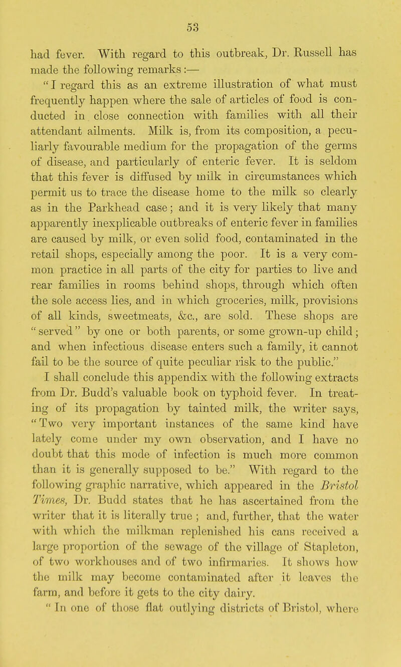 had fever. With regard to this outbreak, Dr. Russell has made the following remarks :—  I regard this as an extreme illustration of what must frequently happen where the sale of articles of food is con- ducted in close connection with families with all their attendant ailments. Milk is, from its composition, a pecu- liarly ftivourable medium for the propagation of the germs of disease, and particulai-ly of enteric fever. It is seldom that this fever is diffused by milk in circumstances which permit us to trace the disease home to the milk so clearly as in the Parkhead case; and it is very likely that many apparently inexplicable outbreaks of enteric fever in families are caused by milk, or even solid food, contaminated in the retail shops, especially among the poor. It is a very com- mon practice in all parts of the city for parties to live and rear families in rooms behind shops, through which often the sole access lies, and in which groceries, milk, provisions of all kinds, sweetmeats, &c., are sold. These shops are  served  by one or both parents, or some grown-up child; and when infectious disease enters such a family, it cannot fail to be the source of quite peculiar risk to the public. I shall conclude this appendix with the following extracts from Dr. Budd's valuable book on typhoid fever. In treat- ing of its propagation by tainted milk, the writer says, Two very important instances of the same kind have lately come under my own observation, and I have no doubt that this mode of infection is much more common than it is generally supposed to be. With regard to the following gi-aphic narrative, which appeared in the Bristol Times, Dr. Budd states that he has ascertained from the wiiter that it is literally true ; and, further, that the water with which the milkman replenished his cans received a large proportion of the sewage of the village of Staplcton, of two workhouses and of two infirmaries. It shows how the milk may become contaminated after it leaves tlie farm, and before it gets to the city dairy.  In one of those flat outlying districts of Bristol, where