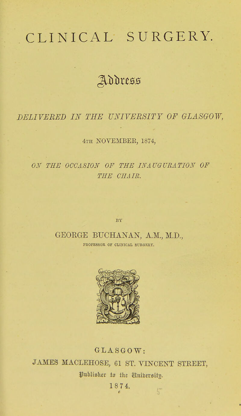 CLINICAL SURGERY. DELIVERED IN THE UNIVERSITY OF GLASGOW, 4th NOVEMBEE, 1874, THE OCCASION OF THE INAUGURATION OF THE CHAIR. BY GEORGE BUCHANAN, A.M., M.D., PROFESSOR OF CLINICAL SURGFJIY. GLASGOW: JAMES MACLEHOSE, 61 ST. YINCENT STKEET, $3ublishci- ia the £tnlbcr«ili).