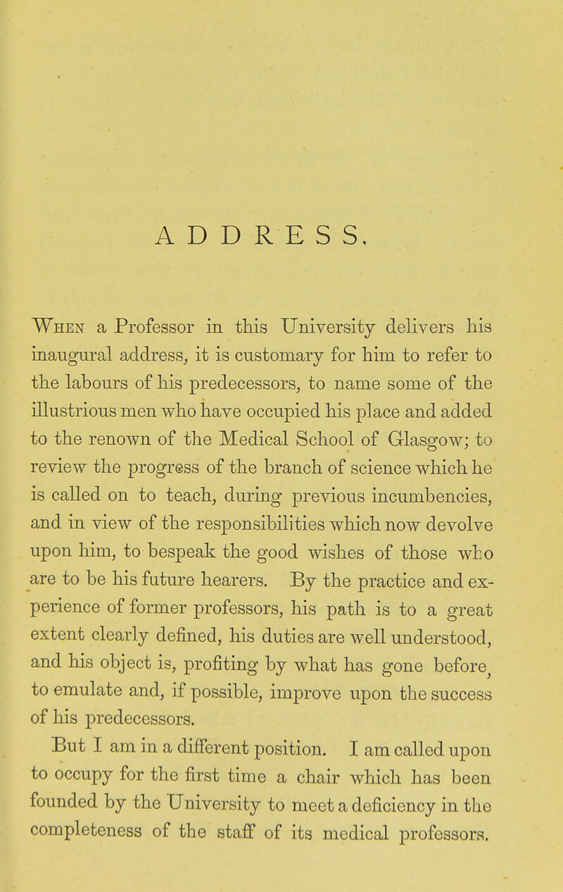 ADD R E S S. When a Professor in this University delivers liis inaugural address, it is customary for him to refer to the labours of his predecessors, to name some of the illustrious men who have occupied his place and added to the renown of the Medical School of Glasgow; to review the progress of the branch of science which he is called on to teach, during previous incumbencies, and in view of the responsibilities which now devolve upon him, to bespeak the good wishes of those who are to be his future hearers. By the practice and ex- perience of former professors, his path is to a great extent clearly defined, his duties are well understood, and his object is, profiting by what has gone before^ to emulate and, if possible, improve upon the success of his predecessors. But I am in a different position. I am called upon to occupy for the first time a chair which has been founded by the University to meet a deficiency in the completeness of the staff of its medical professors.