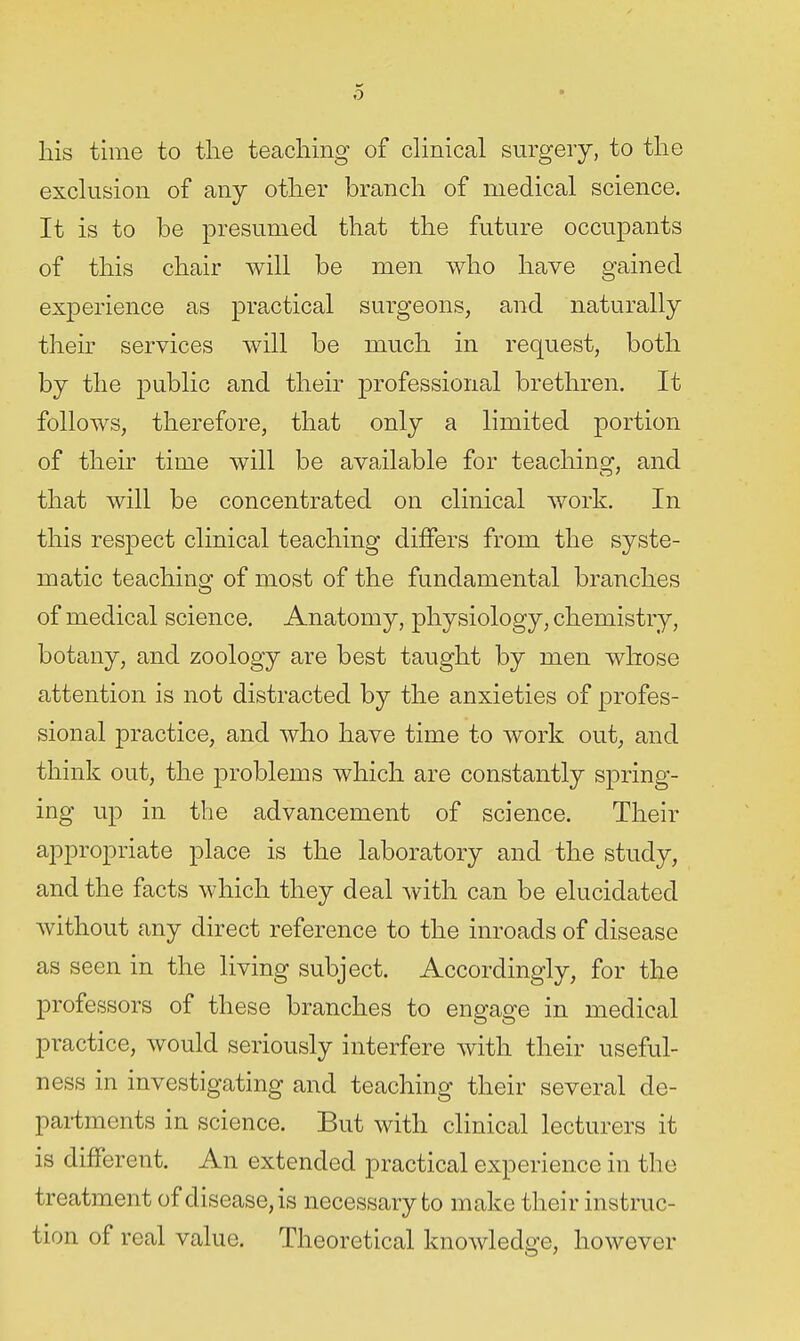 his time to the teaching of dinical surgery, to the exchision of any other branch of medical science. It is to be presumed that the future occupants of this chair will be men who have gained experience as practical surgeons, and naturally their services will be much in request, both by the public and their professional brethren. It follows, therefore, that only a limited portion of their time will be available for teachinof, and that will be concentrated on clinical work. In this respect clinical teaching differs from the syste- matic teaching of most of the fundamental branches of medical science. Anatomy, physiology, chemistry, botany, and zoology are best taught by men whose attention is not distracted by the anxieties of profes- sional practice, and who have time to work out, and think out, the problems which are constantly spring- ing up in the advancement of science. Their appropriate place is the laboratory and the study, and the facts which they deal with can be elucidated without any direct reference to the inroads of disease as seen in the living subject. Accordingly, for the professors of these branches to engage in medical practice, would seriously interfere with their useful- ness in investigating and teaching their several de- partments in science. But with clinical lecturers it is different. An extended practical experience in the treatment of disease, is necessary to make their instruc- tion of real value. Theoretical knowledge, however