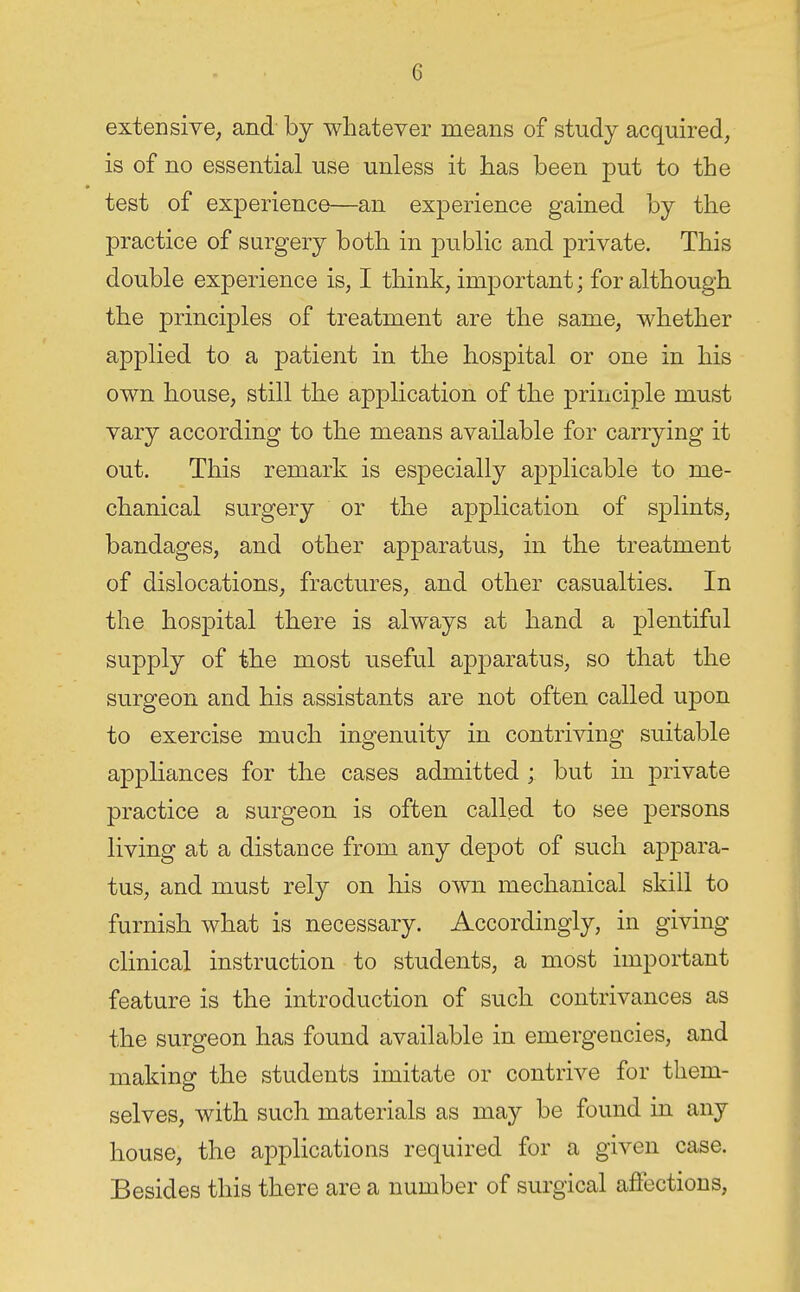 extensive^ and by whatever means of study acquired, is of no essential use unless it lias been put to the test of experience—an experience gained by the practice of surgery both in public and private. This double experience is, I think, important; for although the principles of treatment are the same, whether applied to a patient in the hospital or one in his own house, still the application of the principle must vary according to the means available for carrying it out. This remark is especially applicable to me- chanical surgery or the application of splints, bandages, and other apparatus, in the treatment of dislocations, fractures, and other casualties. In the hospital there is always at hand a plentiful supply of the most useful apparatus, so that the surgeon and his assistants are not often called upon to exercise much ingenuity in contriving suitable appliances for the cases admitted ; but in private practice a surgeon is often called to see persons living at a distance from any depot of such appara- tus, and must rely on liis own mechanical skill to furnish what is necessary. Accordingly, in giving clinical instruction to students, a most important feature is the introduction of such contrivances as the surgeon has found available in emergencies, and making the students imitate or contrive for them- selves, with such materials as may be found in any house, the applications required for a given case. Besides this there are a number of surgical affections,