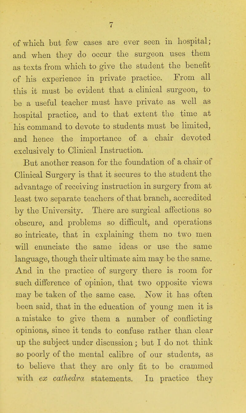 of which but few cases are ever seen in hospital; and when they do occur the surgeon uses them as texts from which to give the student the benefit of his experience in private practice. From all this it must be evident that a clinical surgeon, to be a useful teacher must have private as well as hospital practice, and to that extent the time at his command to devote to students must be limited, and hence the importance of a chair devoted exclusively to Clinical Instruction. But another reason for the foundation of a chair of Clinical Surgery is that it secures to the student the advantage of receiving instruction in surgery from at least two separate teachers of that branch, accredited by the University. There are surgical affections so obscure, and problems so difficult, and operations so intricate, that in explaining them no two men will enunciate the same ideas or use the same language, though their ultimate aim may be the same. And in the practice of surgery there is room for such difference of opinion, that two opposite views may be taken of the same case. Now it has often been said, that in the education of young men it is a mistake to give them a number of conflicting opinions, since it tends to confuse rather than clear up the subject under discussion; but I do not think so poorly of the mental calibre of our students, as to believe that they are only fit to be crammed with ex cathedra statements. In practice they