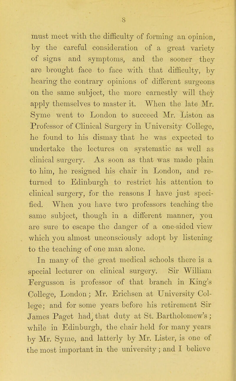 must meet with the difficulty of forming an opinion, by the careful consideration of a great variety of signs and symptoms, and the sooner they are brought face to face with that difficulty, by hearing the contrary opinions of different surgeons on the same subject, the more earnestly will they apply themselves to master it. When the late Mr. Syme went to London to succeed Mr. Listen as Professor of Clinical Surgery in University College, he found to his dismay that he was expected to undertake the lectures on systematic as well as clinical surgery. As soon as that was made plain to him, he resigned his chair in London, and re- turned to Edinburgh to restrict his attention to clinical surgery, for the reasons I have just speci- fied. When you have two professors teaching the same subject, though in a different manner, you are sure to escape the danger of a one-sided view which you almost unconsciously adopt by listening to the teaching of one man alone. In many of the great medical schools there is a special lecturer on clinical surgery. Sir William Fergusson is professor of that branch in King's College, London; Mr. Ericlisen at University Col- lege; and for some years before his retirement Sir James Paget hadj that duty at St. Bartholomew's ; while in Edinburgh, the chair held for many years by Mr. Syme, and latterly by Mr. Lister, is one of the most important in the university; and I believe