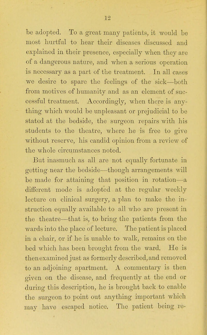 be adopted. To a great many patients, it would be most hurtful to hear their diseases discussed and explained in their presence, especially when they are of a dangerous nature, and when a serious operation is necessary as a part of the treatment. In all cases we desire to spare the feelings of the sick—both from motives of humanity and as an element of suc- cessful treatment. Accordingly, when there is any- thing which would be unpleasant or prejudicial to be stated at the bedside, the surgeon repairs with his students to the theatre, where he is free to give without reserve, his candid opinion from a review of the whole circumstances noted. But inasmuch as all are not equally fortimate in getting near the bedside^—though arrangements will be made for attaining that position in rotation—a different mode is adojDted at the regular weekly lecture on clinical surgery, a plan to make the in- struction equally available to all who are present in the theatre—that is, to bring the patients from the wards into the place of lecture. The patient is placed in a chair, or if he is unable to walk, remains on the bed which has been brought from the ward. He is then examined just as formerly described, and removed to an adjoining apartment. A commentary is then given on the disease, and frequently at the end or during tliis description, he is brought back to enable the surgeon to point out anything important which may have escaped notice. The patient being re-