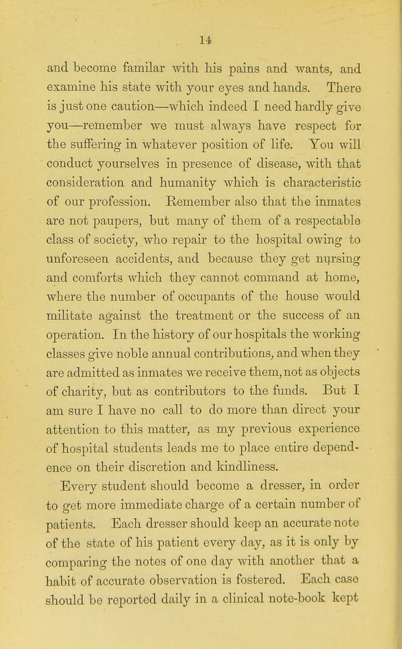 and become familar with his pains and wants, and examine his state with your eyes and hands. There is just one caution—which indeed I need hardly give you—remember we must always have respect for the suffering in whatever position of life. You will conduct yourselves in presence of disease, with that consideration and humanity which is characteristic of our profession. Remember also that the inmates are not paupers, but many of them of a respectable class of society, who repair to the hospital owing to unforeseen accidents, and because they get nursing and comforts which they cannot command at home, where the number of occupants of the house would militate against the treatment or the success of an operation. In the history of our hospitals the working classes give noble annual contributions, and when they are admitted as inmates we receive them, not as objects of charity, but as contributors to the funds. But I am sure I have no call to do more than direct your attention to this matter, as my previous experience of hospital students leads me to place entire depend- ence on their discretion and kindliness. Every student should become a dresser, in order to get more immediate charge of a certain number of patients. Each dresser should keep an accurate note of the state of his patient every day, as it is only by comparing the notes of one day with another that a habit of accurate observation is fostered. Each case should be reported daily in a clinical note-book kept