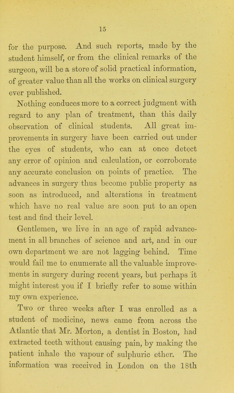 for tlie purpose. And such reports, made by the student himself, or from the clinical remarks of the surgeon, will be a store of solid practical information, of greater value than all the works on clinical surgery ever published. Nothing conduces more to a correct judgment with regard to any plan of treatment, than this daily observation of clinical students. All great im- provements in surgery have been carried out under the eyes of students, who can at once detect any error of opinion and calculation, or corroborate any accurate conclusion on pomts of practice. The advances in surgery thus become public property as soon as introduced, and alterations in treatment which have no real value are soon put to an open test and find their level. Gentlemen, we live in an age of rapid advance- ment in all branches of science and art, and in our own department we are not lagging behind. Time would fail me to enumerate all the valuable improve- ments in surgery during recent years, but perhaps it might interest you if I briefly refer to some within my own experience. Two or three weeks after I was enrolled as a student of medicine, news came from across the Atlantic that Mr. Morton, a dentist in Boston, had extracted teeth without causing pain, by making the patient inhale the vapour of sulphuric ether. The information was received in London on the 18th