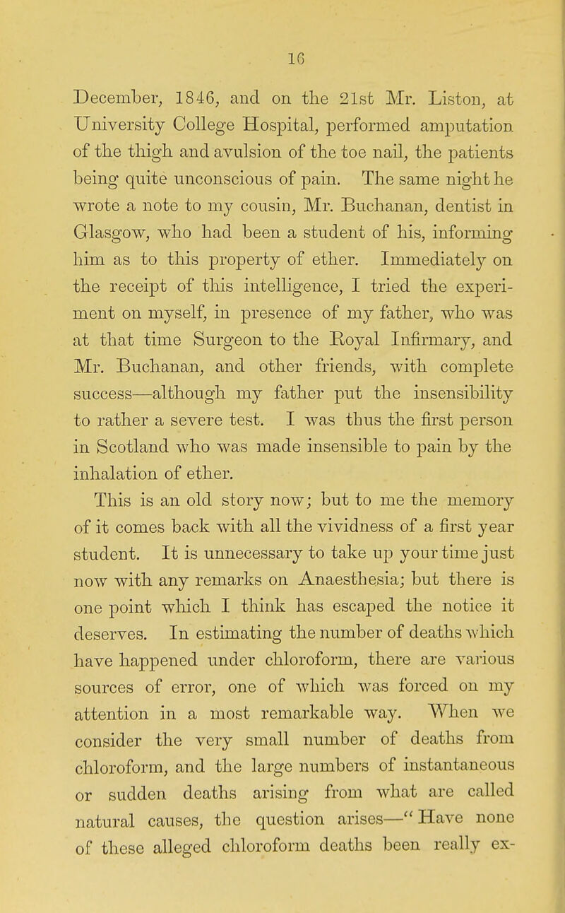 December, 1846, and on the 21sfc Mr. Listen, at University College Hospital, performed amputation of the thigh and avulsion of the toe nail, the patients being quite unconscious of pain. The same night he wrote a note to my cousin, Mr. Buchanan, dentist in Glasgow, who had been a student of his, informing him as to this property of ether. Immediately on the receipt of this intelligence, I tried the experi- ment on myself, in presence of my father, who was at that time Surgeon to the Royal Infirmary, and Mr. Buchanan, and other friends, with complete success—although my father put the insensibility to rather a severe test. I was thus the first person in Scotland who was made insensible to pain by the inhalation of ether. This is an old story now; but to me the memory of it comes back with all the vividness of a first year student. It is unnecessary to take up your time just now with any remarks on Anaesthesia; but there is one point which I think has escaped the notice it deserves. In estimating the number of deaths which have happened under chloroform, there are various sources of error, one of which was forced on my attention in a most remarkable way. When we consider the very small number of deaths from chloroform, and the large numbers of instantaneous or sudden deaths arising from what are called natural causes, the question arises—Have none of these alleged chloroform deaths been really ex-