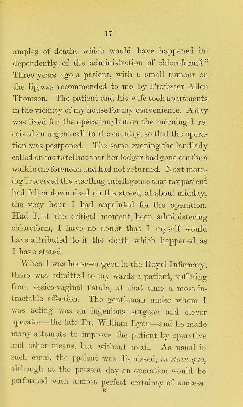 amples of deaths which would have happened in- dependently of the administration of chloroform ? Three years ago, a patient, with a small tumour on the lip,was recommended to me by Professor Allen Thomson. The patient and his wife took apartments in the vicinity of my house for my convenience. A day was fixed for the operation; but on the morning I re- ceived an urgent call to the country, so that the opera- tion was postponed. The same evening the landlady called on me totellmethat her lodger had gone outfor a walk in the forenoon and had not returned. Next morn- ing I received the startling intelligence that my patient had fallen down dead on the street, at about midday, the very hour I had aiDpointed for the operation. Had I, at the critical moment, been administering chloroform, I have no doubt that I myself would have attributed to it the death which happened as I have stated. When I was house-surgeon in the Royal Infirmary, there was admitted to my wards a patient, suffering from vesico-vaginal fistula, at that time a most in- tractable affection. The gentleman under whom I was acting was an ingenious surgeon and clever operator—the late Dr. William Lyon—and he made many attempts to improve the patient by operative and other means, but without avail. As usual in such cases, the p^itient was dismissed, in static quo, although at the present day an operation would be performed with almost perfect certainty of success. B