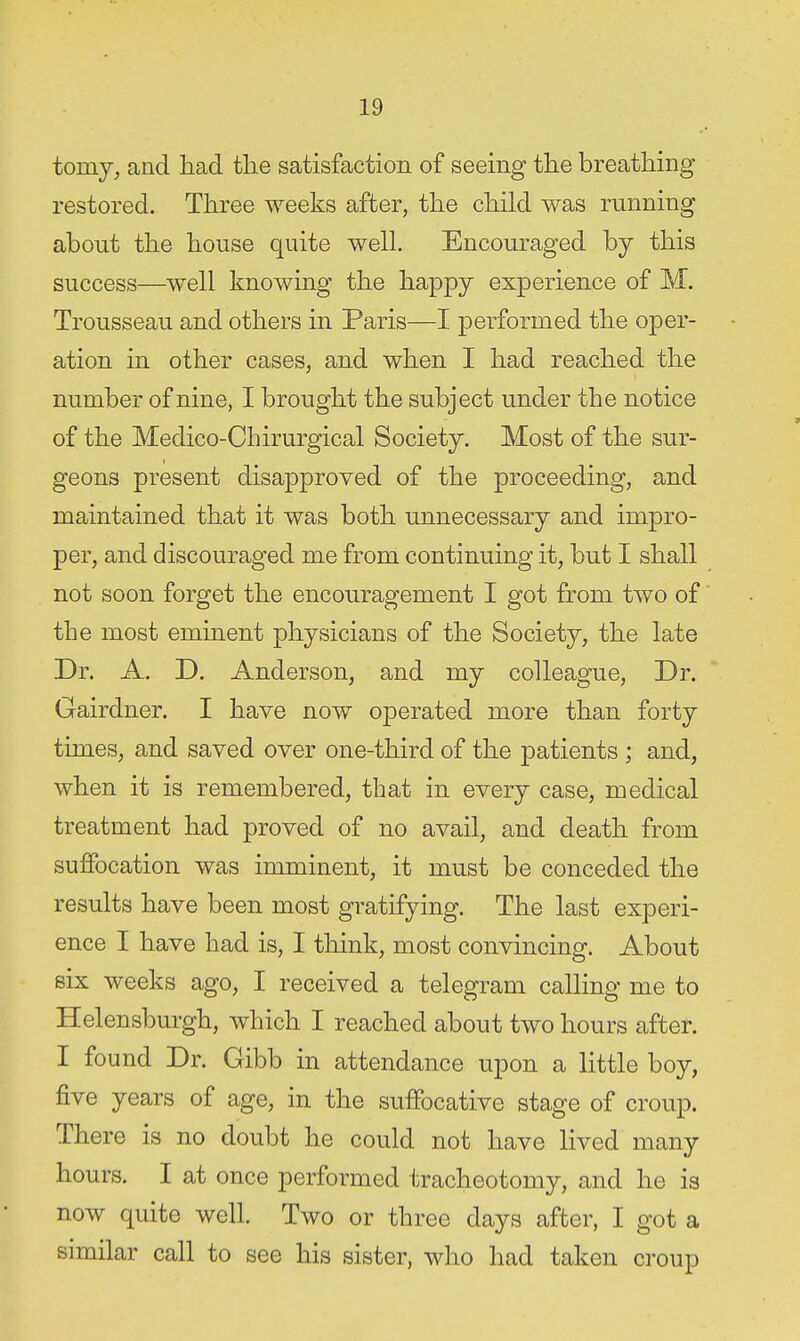 tomy, and liad the satisfaction of seeing the breathing restored. Three weeks after, the child was running about the house quite well. Encouraged hj this success—well knowing the happy experience of M. Trousseau and others in Paris—I performed the oper- ation in other cases, and when I had reached the number of nine, I brought the subject under the notice of the Medico-Chirurgical Society. Most of the sur- geons present disapproved of the proceeding, and maintained that it was both unnecessary and impro- per, and discouraged me from continuing it, but I shall not soon forget the encouragement I got from two of the most eminent physicians of the Society, the late Dr. A. D. Anderson, and my colleague, Dr. Gairdner. I have now operated more than forty times, and saved over one-third of the patients ; and, when it is remembered, that in every case, medical treatment had proved of no avail, and death from suffocation was imminent, it must be conceded the results have been most gratifying. The last experi- ence I have had is, I think, most convincing. About six weeks ago, I received a telegram calling me to Helensburgh, which I reached about two hours after. I found Dr. Gibb in attendance upon a little boy, five years of age, in the suffocative stage of croup. There is no doubt he could not have lived many hours. I at once performed tracheotomy, and he is now quite well. Two or three days after, I got a similar call to see his sister, who had taken croup