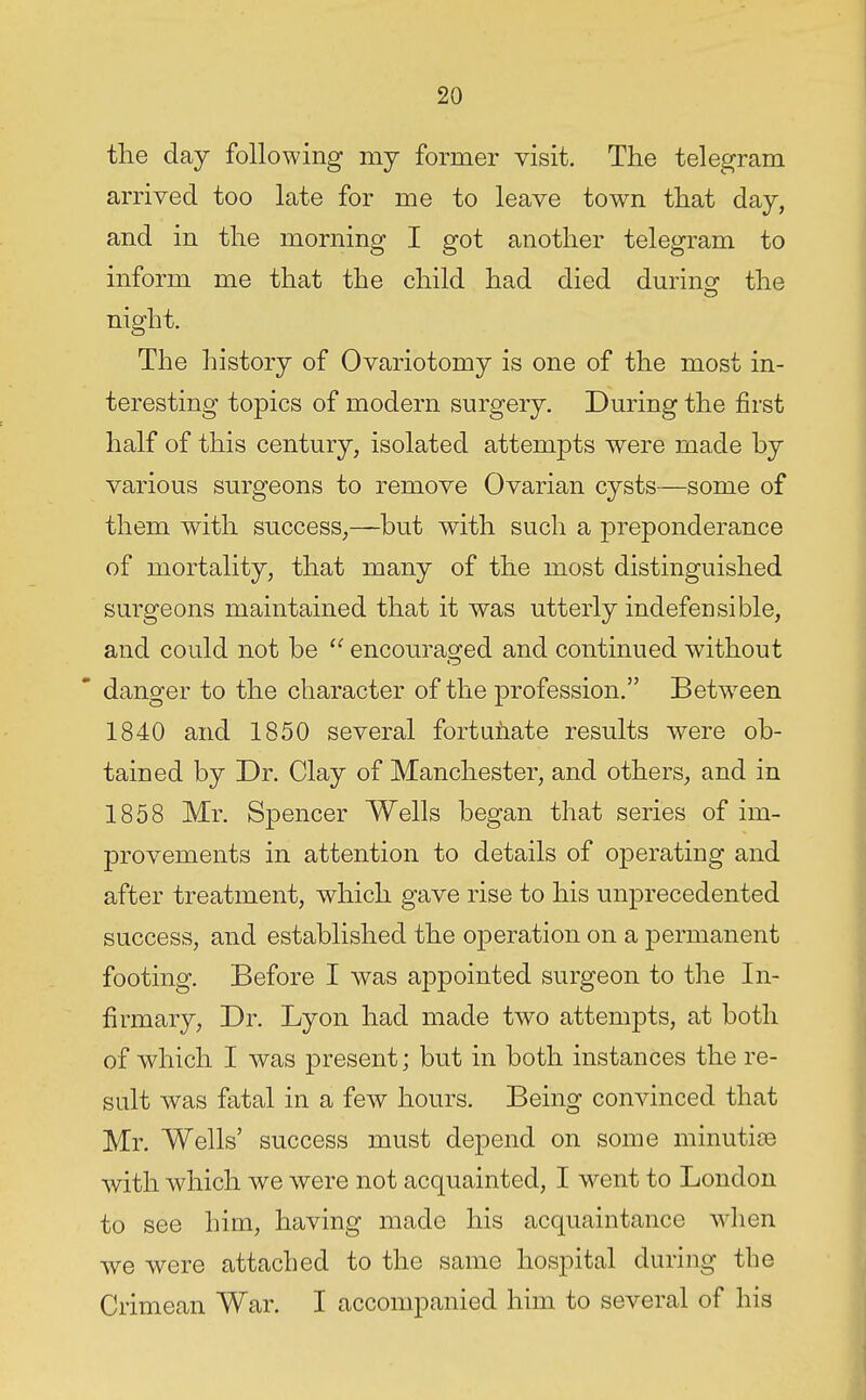 the day following my former visit. The telegram arrived too late for me to leave town that day, and in the morning I got another telegram to inform me that the child had died durino- the night. The history of Ovariotomy is one of the most in- teresting topics of modern surgery. During the first half of this century, isolated attempts were made by various surgeons to remove Ovarian cysts—some of them with success,—but with such a preponderance of mortality, that many of the most distinguished surgeons maintained that it was utterly indefensible, and could not be encouraged and continued without danger to the character of the profession. Between 1840 and 1850 several fortiihate results were ob- tained by Dr. Clay of Manchester, and others, and in 1858 Mr. Spencer Wells began that series of im- provements in attention to details of operating and after treatment, which gave rise to his u:nprecedented success, and established the operation on a permanent footing. Before I was appointed surgeon to the In- firmary, Dr. Lyon had made two attempts, at both of which I was present; but in both instances the re- sidt was fatal in a few hours. Being convinced that Mr. Wells' success must depend on some minutiae with which we were not acquainted, I went to London to see him, having made his acquaintance w^hen we were attached to the same hospital during the Crimean War. I accompanied him to several of his