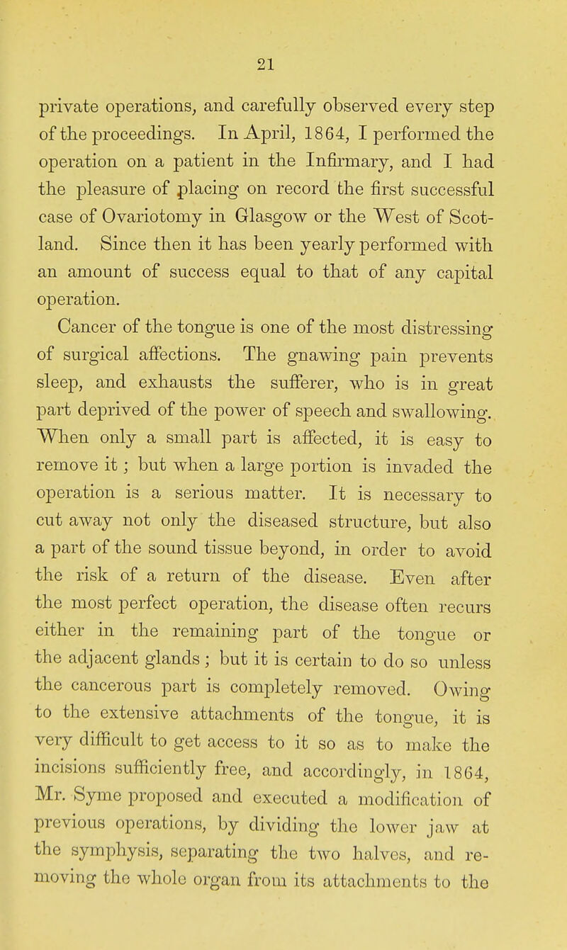 private operations^ and carefully observed every step of the proceedings. In April, 1864, I performed the operation on a patient in the Infirmary, and I had the pleasure of placing on record the first successful case of Ovariotomy in Glasgow or the West of Scot- land. Since then it has been yearly performed with an amount of success equal to that of any capital operation. Cancer of the tongue is one of the most distressing of surgical afiections. The gnawing pain prevents sleep, and exhausts the sufferer, who is in great part deprived of the power of speech and swallowing. When only a small part is affected, it is easy to remove it; but when a large portion is invaded the operation is a serious matter. It is necessary to cut away not only the diseased structure, but also a part of the sound tissue beyond, in order to avoid the risk of a return of the disease. Even after the most perfect operation, the disease often recurs either in the remaining part of the tongue or the adjacent glands; but it is certain to do so unless the cancerous part is completely removed. Owing to the extensive attachments of the tongue, it is very difficult to get access to it so as to make the incisions sufficiently free, and accordingly, in 1864, Mr. Syme proposed and executed a modification of previous operations, by dividing the lower jaw at the symphysis, separating the two halves, and re- moving the whole organ from its attachments to the