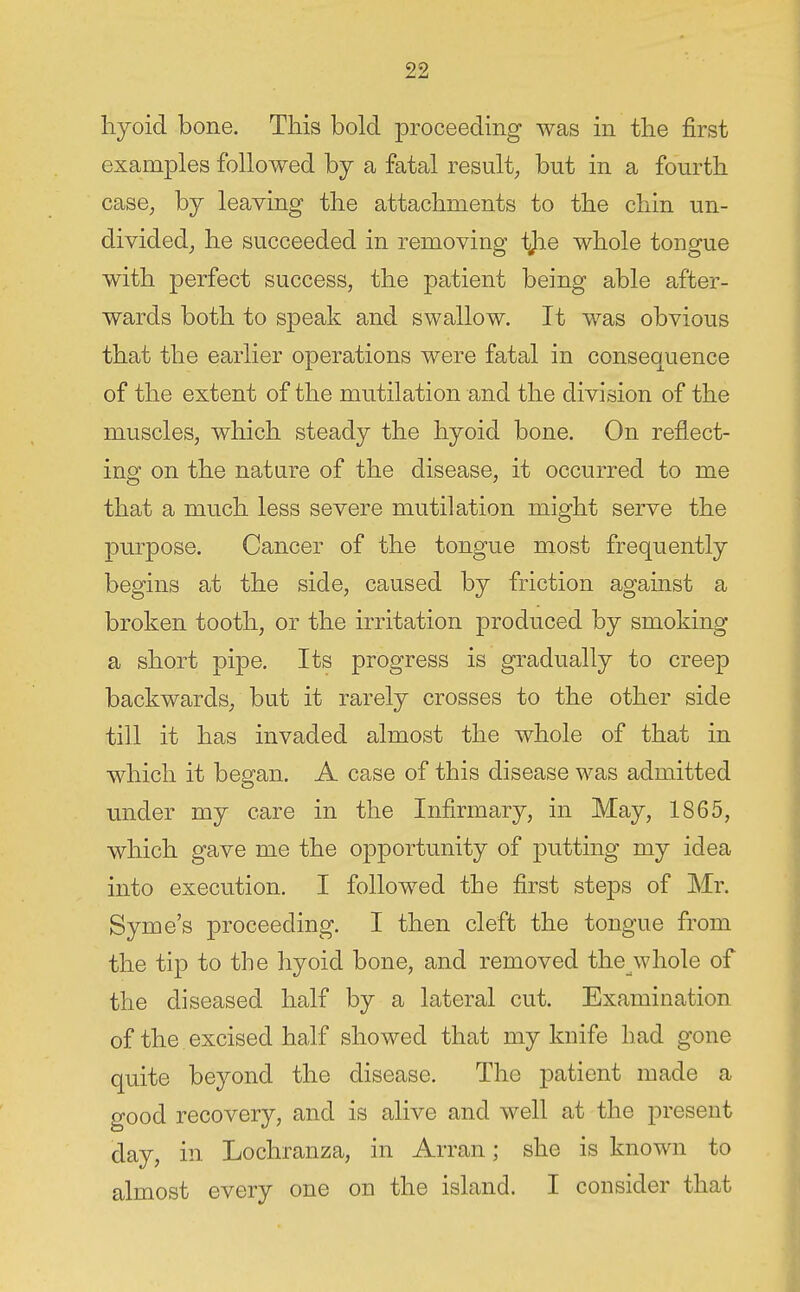 hyoid bone. This bold proceeding was in the first examples followed by a fatal result, but in a fourth case, by leaving the attachments to the chin un- divided^ he succeeded in removing tjie whole tongue with perfect success, the patient being able after- wards both to speak and swallow. It was obvious that the earlier operations were fatal in consequence of the extent of the mutilation and the division of the muscles, which steady the hyoid bone. On reflect- ing on the nature of the disease, it occurred to me that a much less severe mutilation might serve the purpose. Cancer of the tongue most frequently begins at the side, caused by friction against a broken tooth, or the irritation produced by smoking a short pipe. Its progress is gradually to creep backwards, but it rarely crosses to the other side till it has invaded almost the whole of that in which it began. A case of this disease was admitted under my care in the Infirmary, in May, 1865, which gave me the opportunity of putting my idea into execution. I followed the first steps of Mr. Syme's proceeding. I then cleft the tongue from the tip to the hyoid bone, and removed the whole of the diseased half by a lateral cut. Examination of the excised half showed that my knife had gone quite beyond the disease. The patient made a good recovery, and is alive and well at the present day, in Lochranza, in Arran; she is known to almost every one on the island. I consider that