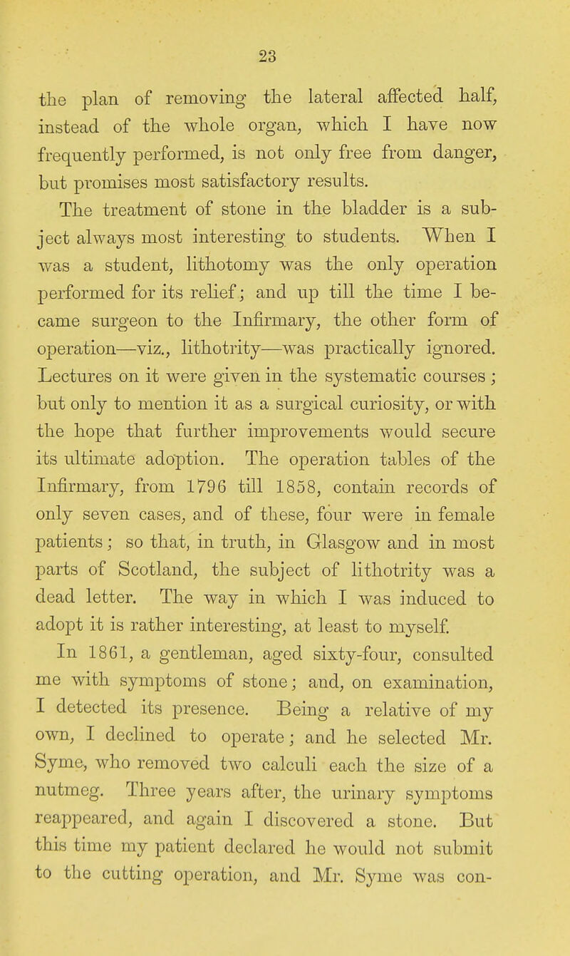 the plan of removing the lateral affected half, instead of the whole organ, which I have now frequently performed, is not only free from danger, but pi-omises most satisfactory results. The treatment of stone in the bladder is a sub- ject always most interesting to students. When I was a student, lithotomy was the only operation performed for its relief ; and up till the time I be- came surgeon to the Infirmary, the other form of operation—viz., lithotrity—was practically ignored. Lectures on it were given in the systematic courses ; but only to mention it as a surgical curiosity, or with the hope that further improvements would secure its ultimate adoption. The operation tables of the Infirmary, from 1796 till 1858, contain records of only seven cases, aud of these, four were in female patients; so that, in truth, in Glasgow and in most parts of Scotland, the subject of lithotrity was a dead letter. The way in which I was induced to adopt it is rather interesting, at least to myself In 1861, a gentleman, aged sixty-four, consulted me with symptoms of stone; and, on examination, I detected its presence. Being a relative of my own, I declined to operate; and he selected Mr. Syme, who removed two calculi each the size of a nutmeg. Three years after, the urinary symptoms reappeared, and again I discovered a stone. But this time my patient declared he would not submit to the cutting operation, and Mr. Syme was con-