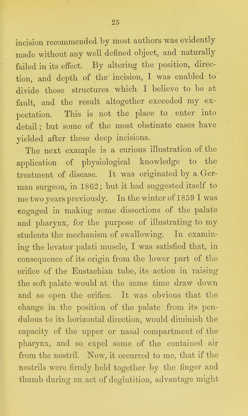 incision recommended by most authors was evidently made without any well defined object, and naturally failed in its effect. By altering the position, direc- tion, and depth of the incision, I was enabled to divide those structures which I believe to be at fault, and the result altogether exceeded my ex- pectation. This is not the place to enter into detail; but some of the most obstinate cases have yielded after these deep incisions. The next example is a curious illustration of the application of physiological knowledge to the treatment of disease. It was originated by a Ger- man surgeon, in 1862; but it had suggested itself to me two years previously. In the winter of 18 5 9 I was engaged in making some dissections of the palate and pharynx, for the purpose of illustrating to my students the mechanism of swallowing. In examin- ing the levator palati muscle, I was satisfied that, in consequence of its origin from the lower part of the orifice of the Eustachian tube, its action in raising the soft palate would at the same time draw down and so open the orifice. It was obvious that the change in the position of the palate from its pen- dulous to its horizontal direction, would diminish the capacity of the upper or nasal compartment of the pharynx, and so expel some of the contained air from the nostril. Now, it occurred to me, that if the nostrils were firmly held together by the finger and thumb during an act of deglutition, advantage might
