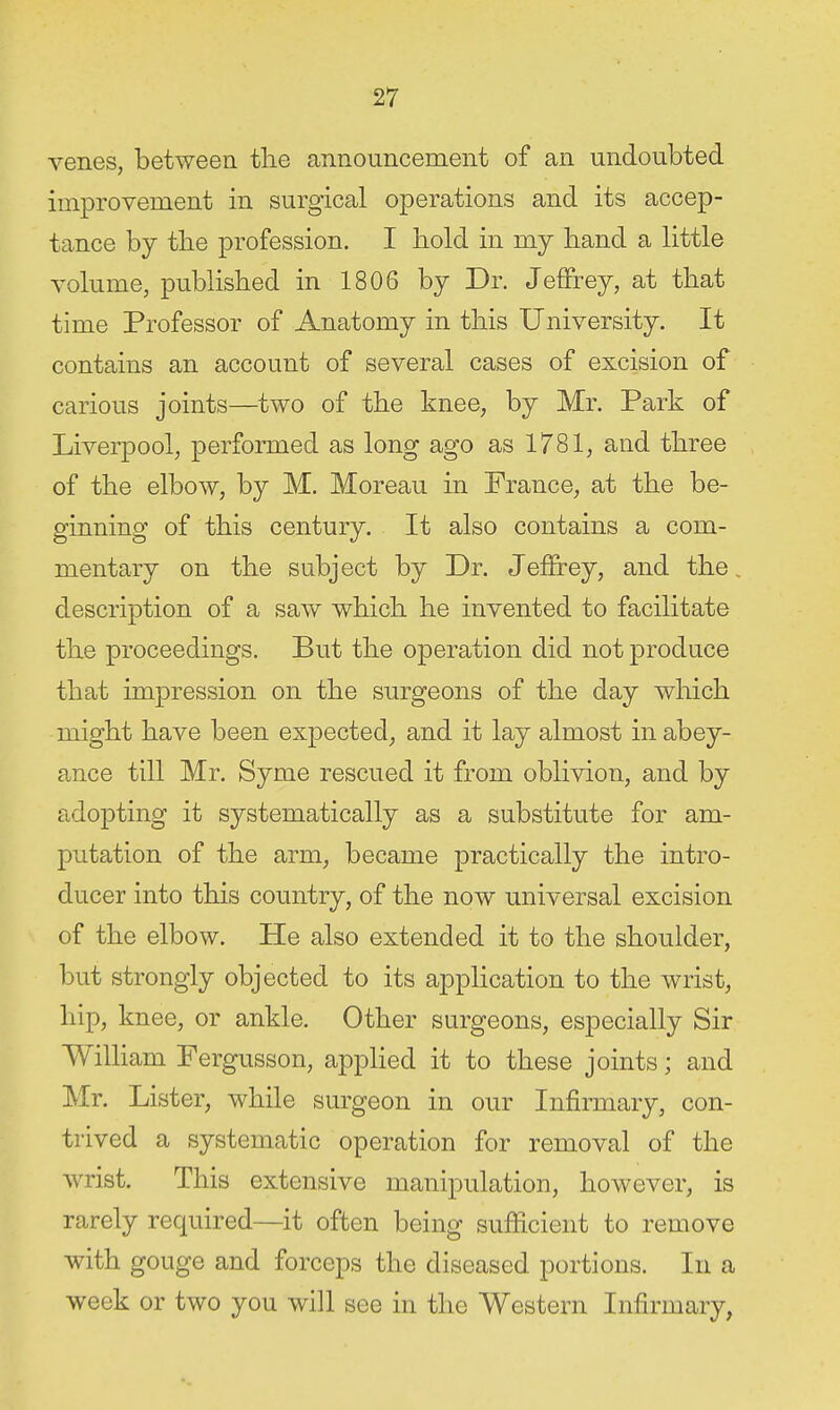 venes, between tlie announcement of an undoubted improvement in surgical operations and its accep- tance by tlie profession. I bold in my band a little volume, published in 1806 by Dr. Jeffrey, at tbat time Professor of Anatomy in tbis University. It contains an account of several cases of excision of carious joints—two of the knee, by Mr. Park of Liverpool, performed as long ago as 1781, and three of the elbow, by M. Moreau in France, at tbe be- ginning of this century. It also contains a com- mentary on the subject by Dr. Jeffrey, and the, description of a saw which he invented to facilitate the proceedings. But the operation did not produce that impression on the surgeons of the day which might have been expected, and it lay almost in abey- ance till Mr. Syme rescued it from oblivion, and by adopting it systematically as a substitute for am- putation of the arm, became practically the intro- ducer into this country, of the now universal excision of the elbow. He also extended it to the shoulder, but strongly objected to its application to the wrist, hip, knee, or ankle. Other surgeons, especially Sir WilHam Fergusson, applied it to these joints; and Mr. Lister, while surgeon in our Infirmary, con- trived a systematic operation for removal of the wrist. This extensive manipulation, however, is rarely required—it often being sufficient to remove with gouge and forceps the diseased portions. In a week or two you will see in the Western Infirmary,