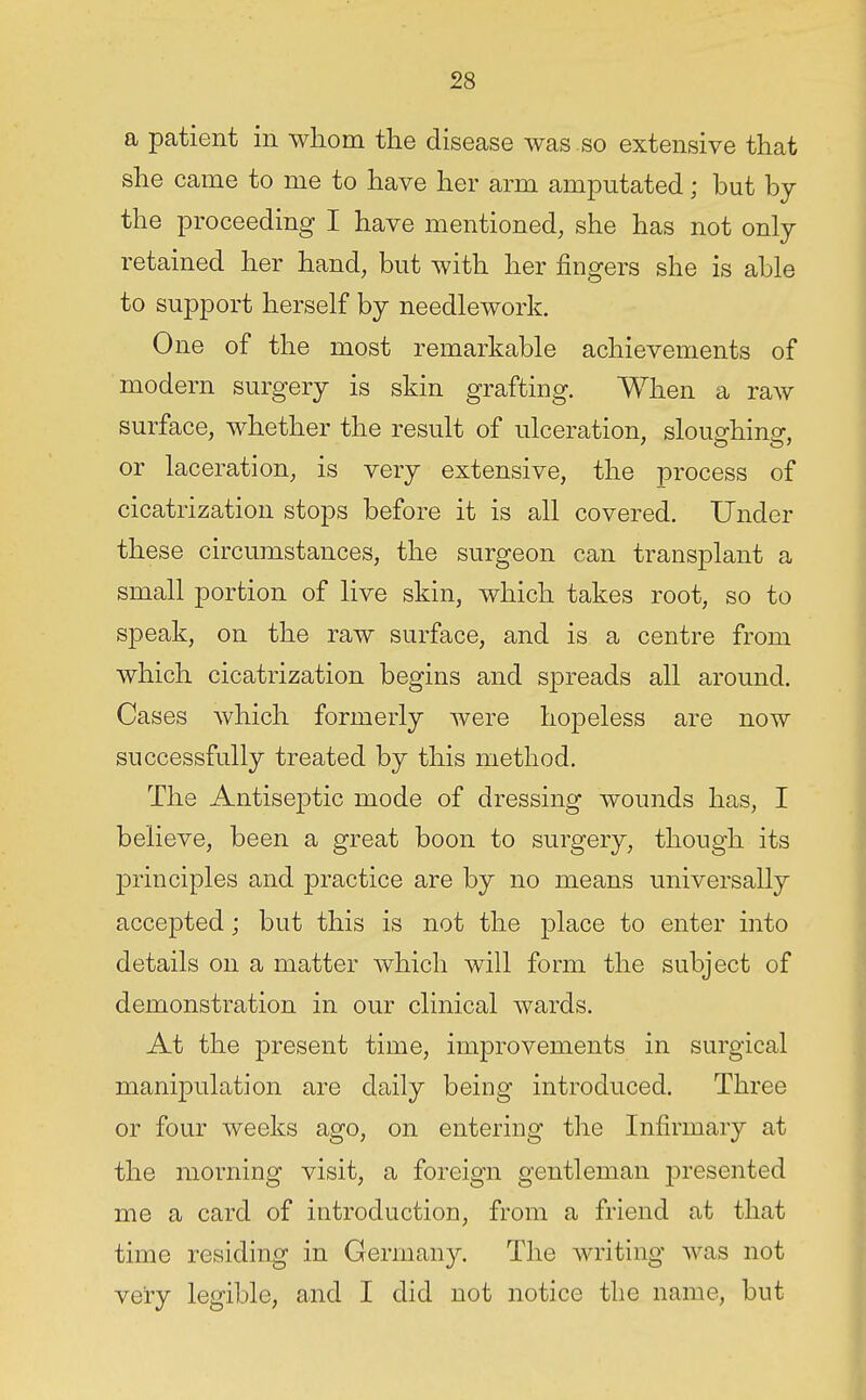 a patient in whom the disease was so extensive that she came to me to have her arm amputated; but hj the proceeding I have mentioned, she has not only retained her hand, but with her fingers she is able to support herself by needlework. One of the most remarkable achievements of modern surgery is skin grafting. When a raw surface, whether the result of ulceration, slou^hina-, or laceration, is very extensive, the process of cicatrization stops before it is all covered. Under these circumstances, the surgeon can transplant a small portion of live skin, which takes root, so to speak, on the raw surface, and is a centre from which cicatrization begins and spreads all around. Cases which formerly were hopeless are now successfully treated by this method. The Antiseptic mode of dressing wounds has, I believe, been a great boon to surgery, though its principles and practice are by no means universally accepted; but this is not the place to enter into details on a matter Avhich will form the subject of demonstration in our clinical wards. At the present time, improvements in surgical manipulation are daily being introduced. Three or four weeks ago, on entering the Infirmary at the morning visit, a foreign gentleman j)resented me a card of introduction, from a friend at that time residing in Germany. The writing was not very legible, and I did not notice the name, but