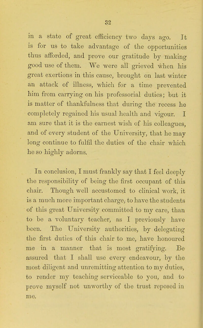 in a state of great efEciency two days ago. It is for us to take advantage of the opportunities thus afforded, and prove our gratitude by making good use of them. We were all grieved when his great exertions in this cause, brought on last winter an attack of illness, which for a time prevented him from carrying on his professorial duties; but it is matter of thankfulness that during the recess he completely regained his usual health and vigour. I am sure that it is the earnest wish of his colleagues, and of every student of the University, that he may long continue to fulfil the duties of the chair which he so highly adorns. In conclusion, I must frankly say that I feel deeply the responsibility of being the first occupant of this chair. Though well accustomed to clinical work, it is a much more important charge, to have the students of this great University committed to my care, than to be a voluntary teacher, as I previously have been. The University authorities, by delegating the first duties of this chair to me, have honoured me in a manner that is most gratifying. Be assured that I shall use every endeavour, by the most diligent and unremitting attention to my duties, to render my teaching serviceable to you, and to prove myself not unworthy of the trust rejDOsed in me.