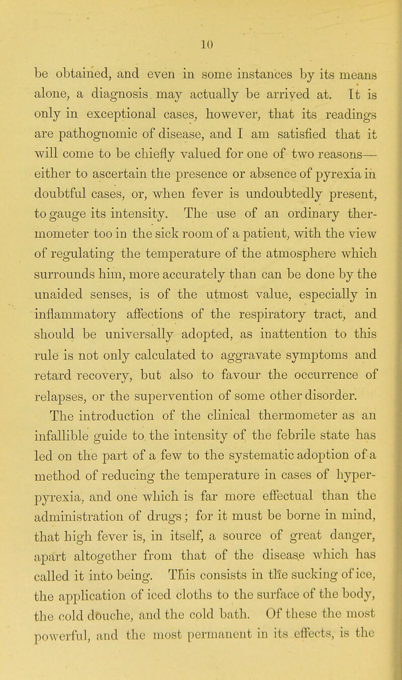 be obtained, and even in some instances by its means alone, a diagnosis may actually be arrived at. It is only in exceptional cases, however, that its readings are pathognomic of disease, and I am satisfied that it will come to be chiefly valued for one of two reasons— either to ascertain the presence or absence of pyrexia in doubtful cases, or, when fever is undoubtedly present, to gauge its intensity. The use of an ordinary ther- mometer too in the sick room of a patient, with the view of regulating the temperature of the atmosphere which surrounds him, more accurately than can be done by the unaided senses, is of the utmost value, especially in inflammatory affections of the respiratory tract, and should be universally adopted, as inattention to this rule is not only calculated to aggravate symptoms and retard recovery, but also to favour the occurrence of relapses, or the supervention of some other disorder. The introduction of the clinical thermometer as an infallible guide to the intensity of the febrile state has led on the part of a few to the systematic adoption of a method of reducing the temperature in cases of liy[Der- pyrexia, and one which is far more effectual than the administration of drugs; for it must be borne in mind, that high fever is, in itself, a source of great danger, apart altogether from that of the diseas.e which has called it into being. This consists in tile sucking of ice, the application of iced cloths to the surface of the body, the cold d5uche, and the cold bath. Of these the most powerful, and the most permanent in its effects, is the