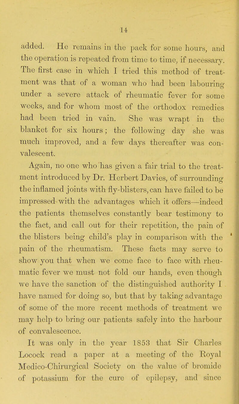 added. He remains in the pack for some hours, and the operation is repeated from time to time, if necessary. The first case in which I tried this method of treat- ment was that of a woman who had been labouring under a severe attack of rheumatic fever for some weeks, and for whom most of the orthodox remedies had been tried in vain. She was wrapt in the blanket for six hours; the following day she was much improved, and a few days thereafter was con- valescent. Again, no one who has given a fair trial to the treat- ment introduced by Dr. Herbert Davies, of surrounding the inflamed joints with fly-blisters, can have failed to be impressed with the advantages which it ofiers—indeed the patients themselves constantly bear testimony to the fact, and call out for their rejDetition, the pain of the blisters being child's play in comparison with the pain of the rheumatism. These facts may serve to show you that when we come face to face with rheu- matic fever we must not fold our hands, even though we have the sanction of the distinguished authority I - have named for doing so, but that by taking advantage of some of the more recent methods of treatment we may help to bring our patients safely into the harbour of convalescence. It was only in the year 1853 that Sir Cliarles Locock read a paper at a meeting of the Royal Medico-Chirurgical Society on the value of bromide of potassium for the cure of epilepsy, and since