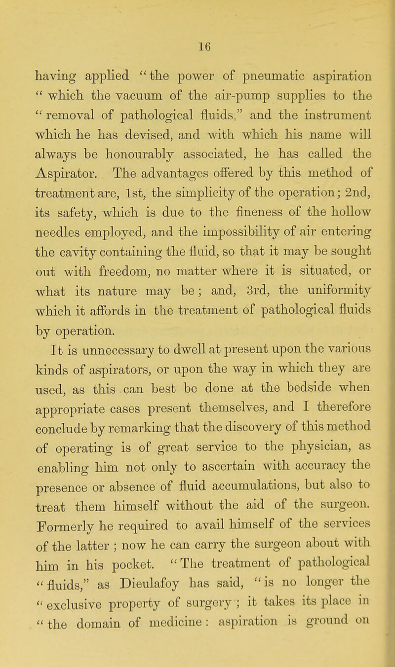 having applied 'Hlie power of pneumatic aspiration  which the vacuum of the air-pump suppHes to the removal of pathological fluids, and the instrument which he has devised, and with which his name will always be honourably associated, he has called the Aspirator. The advantages offered by this method of treatment are, 1st, the simplicity of the operation; 2nd, its safety, which is due to the fineness of the hollow needles employed, and the impossibility of air entering the cavity containing the fluid, so that it may be sought out with freedom, no matter where it is situated, or what its nature may be; and, 3rd, the uniformity which it affords in the treatment of pathological fluids by operation. It is unnecessary to dwell at present upon the various kinds of aspirators, or upon the way in which they are used, as this can best be done at the bedside when appropriate cases present themselves, and I therefore conclude by remarking that the discovery of this method of operating is of great service to the physician, as enabling him not only to ascertain with accuracy the presence or absence of fluid accumulations, but also to treat them himself without the aid of the surgeon. Formerly he required to avail himself of the services of the latter ; now he can carry the surgeon about with him in his pocket. The treatment of pathological fluids, as Dieulafoy has said, is no longer the  exclusive property of surgery ; it takes its place in  the domain of medicine: aspiration is ground on