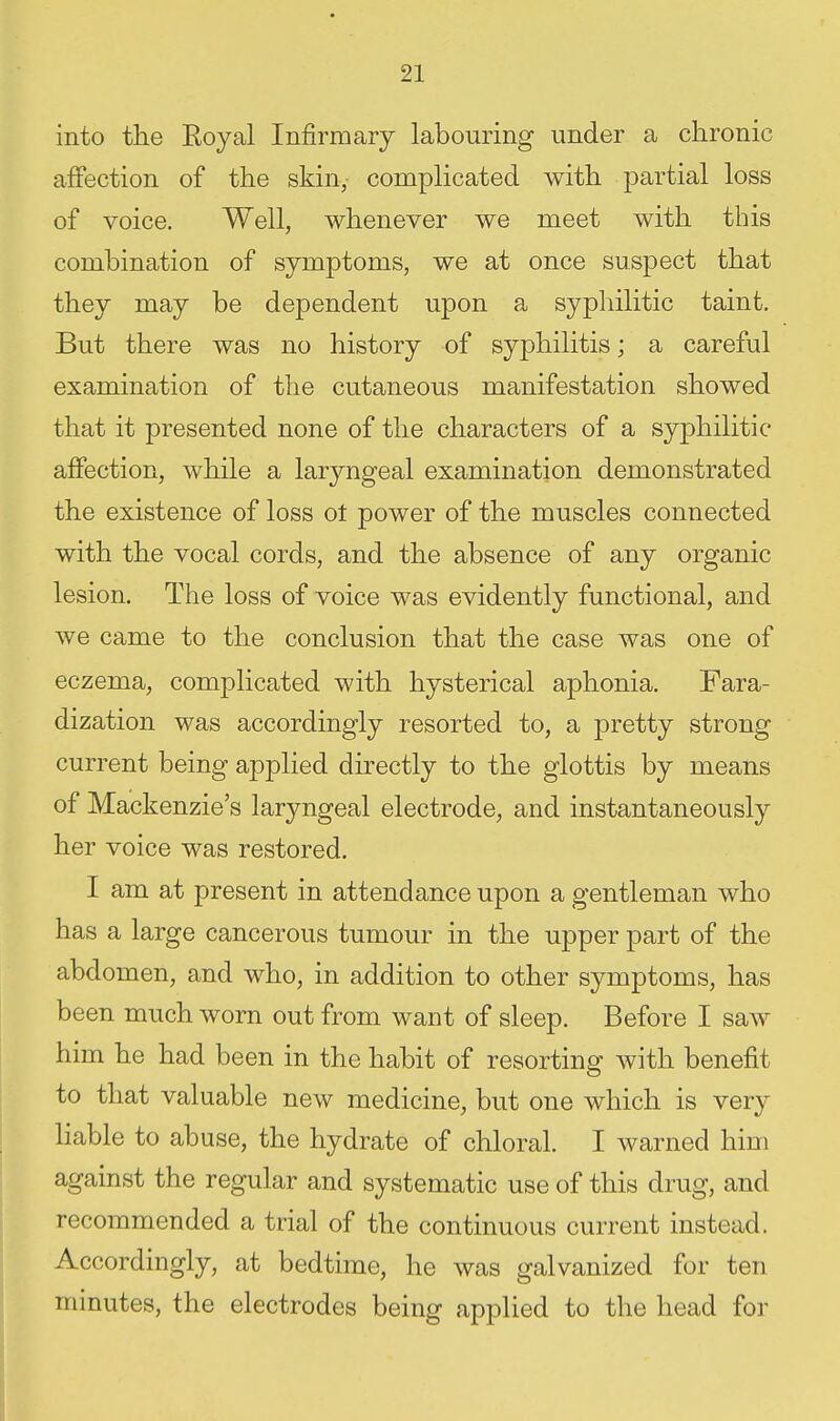 into the Eoyal Infirmary labouring under a chronic affection of the skin, complicated with partial loss of voice. Well, whenever we meet with this combination of symptoms, we at once suspect that they may be dependent upon a syphilitic taint. But there was no history of syphilitis; a careful examination of the cutaneous manifestation showed that it presented none of the characters of a syphilitic affection, while a lar3mgeal examination demonstrated the existence of loss ot power of the muscles connected with the vocal cords, and the absence of any organic lesion. The loss of voice was evidently functional, and we came to the conclusion that the case was one of eczema, complicated with hysterical aphonia. Fara- dization was accordingly resorted to, a pretty strong current being applied directly to the glottis by means of Mackenzie's laryngeal electrode, and instantaneously her voice was restored. I am at present in attendance upon a gentleman who has a large cancerous tumour in the upper part of the abdomen, and who, in addition to other symptoms, has been much worn out from want of sleep. Before I saw him he had been in the habit of resorting with benefit to that valuable new medicine, but one which is very liable to abuse, the hydrate of chloral. I warned him against the regular and systematic use of this drug, and recommended a trial of the continuous current instead. Accordingly, at bedtime, he was galvanized for ten minutes, the electrodes being applied to the head foi-