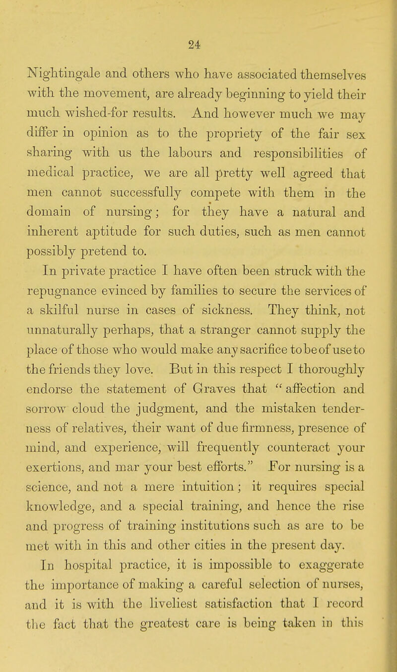 Nightingale and others who have associated themselves with the movement, are already beginning to yield their much wished-for results. And however much we may differ in opinion as to the propriety of the fair sex sharing with us the labours and responsibilities of medical practice, we are all pretty well agreed that men cannot successfully compete with them in the domain of nursing; for they have a natural and inherent aptitude for such duties, such as men cannot possibly pretend to. In private practice I have often been struck with the repugnance evinced by families to secure the services of a skilful nurse in cases of sickness. They think, not unnaturally perhaps, that a stranger cannot supply the place of those who would make any sacrifice to be of use to the friends they love. But in this respect I thoroughly endorse the statement of Graves that  affection and sorrow cloud the judgment, and the mistaken tender- ness of relatives, their want of due firmness, presence of mind, and experience, will frequently counteract your exertions, and mar your best efforts. For nursing is a science, and not a mere intuition; it requires special knowledge, and a special training, and hence the rise and progress of training institutions such as are to be met with in this and other cities in the present day. In hospital practice, it is impossible to exaggerate the importance of making a careful selection of nurses, and it is with the liveliest satisfaction that I record the fact that the greatest care is being taken in this