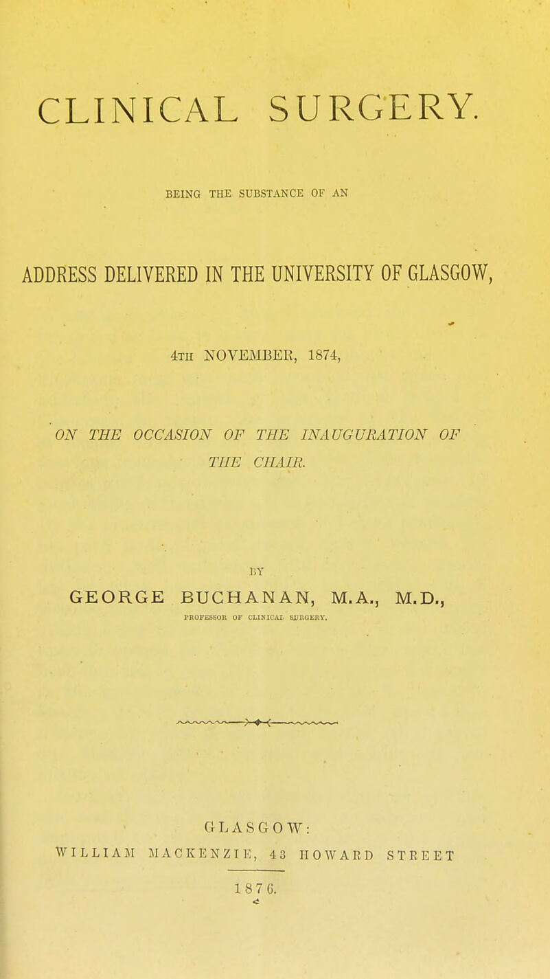 CLINICAL SURGERY. BEING THE SUBSTANCE OF AN ADDRESS DELIVERED IN THE UNIVERSITY OF GLASGOW, 4th NOVEMBER, 1874, ON THE OCCASION OF THE INAUGURATION OF THE CHAIR. BY GEORGE BUCHANAN, M.A., M.D., PROFESSOR OF CUBICAL SJjnuKIW, GLASGOW: WILLIAM MACKENZIE, 43 HOWARD STREET